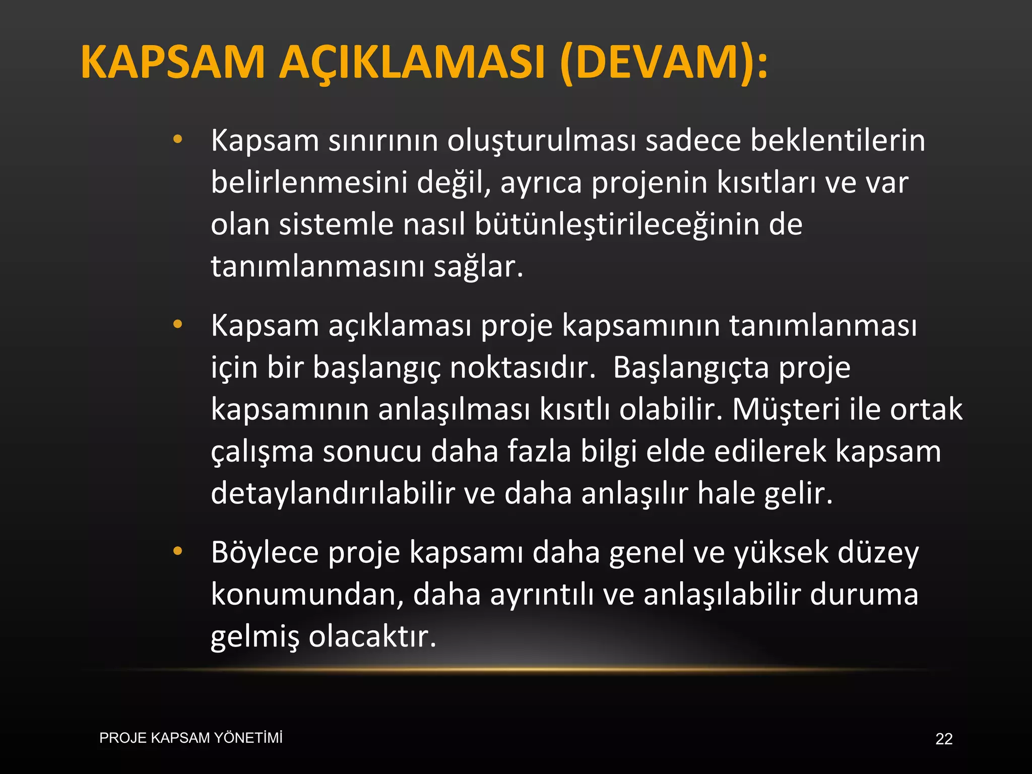 KAPSAM AÇIKLAMASI (DEVAM): Kapsam sınırının oluşturulması sadece beklentilerin belirlenmesini değil, ayrıca projenin kısıtları ve var olan sistemle nasıl bütünleştirileceğinin de tanımlanmasını sağlar. Kapsam açıklaması proje kapsamının tanımlanması için bir başlangıç noktasıdır.  Başlangıçta proje kapsamının anlaşılması kısıtlı olabilir. Müşteri ile ortak çalışma sonucu daha fazla bilgi elde edilerek kapsam detaylandırılabilir ve daha anlaşılır hale gelir.  Böylece proje kapsamı daha genel ve yüksek düzey konumundan, daha ayrıntılı ve anlaşılabilir duruma gelmiş olacaktır. PROJE KAPSAM YÖNETİMİ 