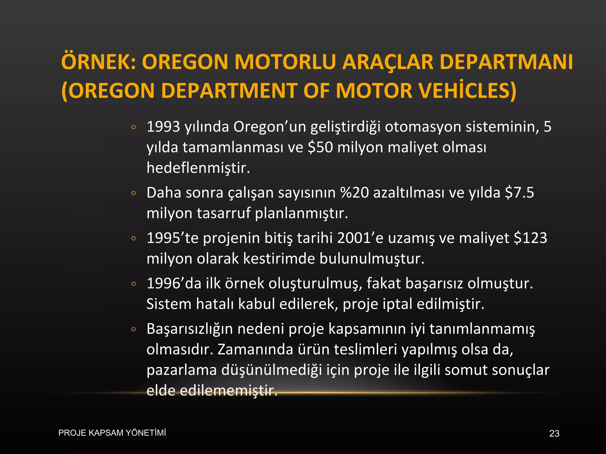 ÖRNEK: OREGON MOTORLU ARAÇLAR DEPARTMANI (OREGON DEPARTMENT OF MOTOR VEHİCLES) 1993 yılında Oregon’un geliştirdiği otomasyon sisteminin, 5 yılda tamamlanması ve $50 milyon maliyet olması hedeflenmiştir. Daha sonra çalışan sayısının %20 azaltılması ve yılda $7.5 milyon tasarruf planlanmıştır. 1995’te projenin bitiş tarihi 2001’e uzamış ve maliyet $123 milyon olarak kestirimde bulunulmuştur. 1996’da ilk örnek oluşturulmuş, fakat başarısız olmuştur. Sistem hatalı kabul edilerek, proje iptal edilmiştir. Başarısızlığın nedeni proje kapsamının iyi tanımlanmamış olmasıdır. Zamanında ürün teslimleri yapılmış olsa da, pazarlama düşünülmediği için proje ile ilgili somut sonuçlar elde edilememiştir.  PROJE KAPSAM YÖNETİMİ 