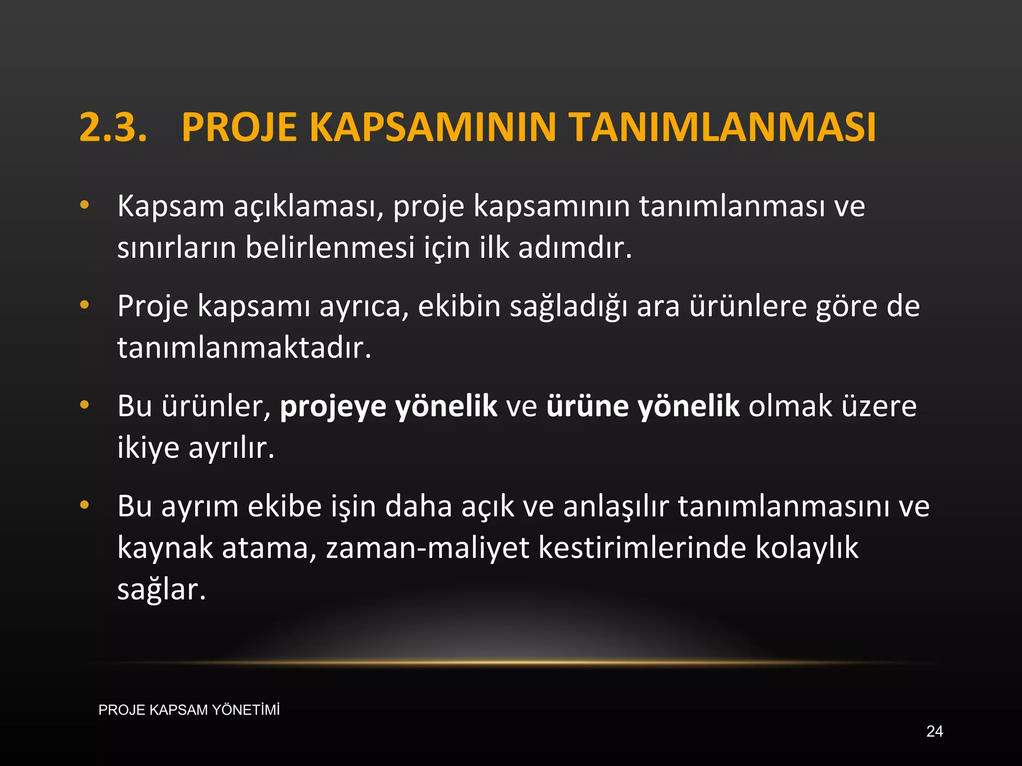 2.3. PROJE KAPSAMININ TANIMLANMASI Kapsam açıklaması, proje kapsamının tanımlanması ve sınırların belirlenmesi için ilk adımdır.  Proje kapsamı ayrıca, ekibin sağladığı ara ürünlere göre de tanımlanmaktadır.  Bu ürünler,  projeye yönelik  ve  ürüne yönelik  olmak üzere ikiye ayrılır.  Bu ayrım ekibe işin daha açık ve anlaşılır tanımlanmasını ve kaynak atama, zaman-maliyet kestirimlerinde kolaylık sağlar.  PROJE KAPSAM YÖNETİMİ 