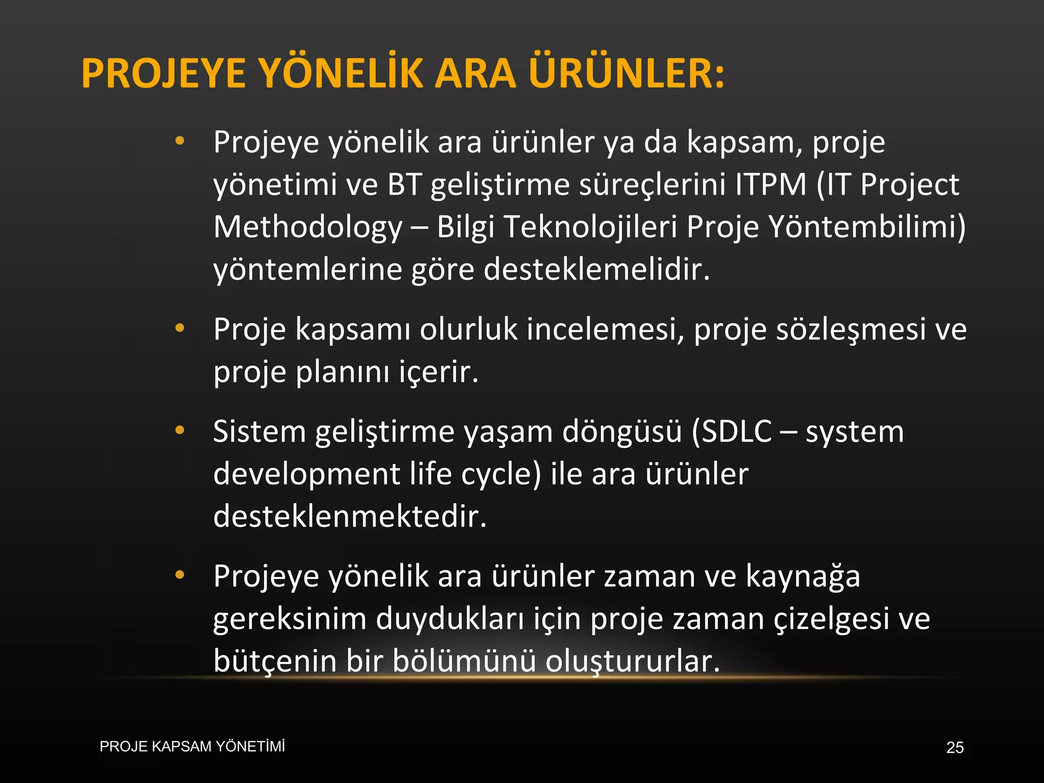 PROJEYE YÖNELİK ARA ÜRÜNLER: Projeye yönelik ara ürünler ya da kapsam, proje yönetimi ve BT geliştirme süreçlerini ITPM (IT Project Methodology – Bilgi Teknolojileri Proje Yöntembilimi) yöntemlerine göre desteklemelidir.  Proje kapsamı olurluk incelemesi, proje sözleşmesi ve proje planını içerir.  Sistem geliştirme yaşam döngüsü (SDLC – system development life cycle) ile ara ürünler desteklenmektedir. Projeye yönelik ara ürünler zaman ve kaynağa gereksinim duydukları için proje zaman çizelgesi ve bütçenin bir bölümünü oluştururlar.  PROJE KAPSAM YÖNETİMİ 
