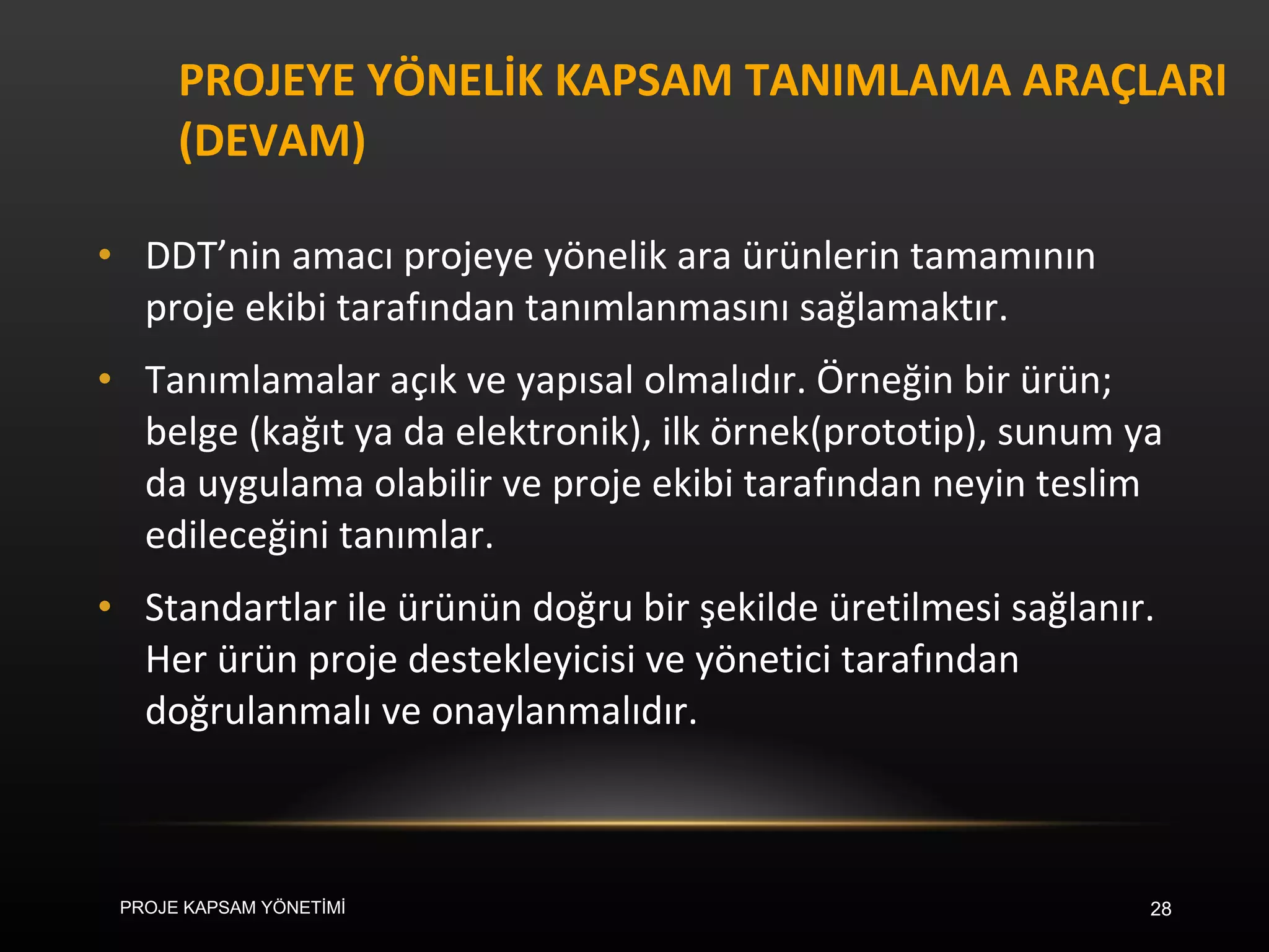 PROJEYE YÖNELİK KAPSAM TANIMLAMA ARAÇLARI (DEVAM) DDT’nin amacı projeye yönelik ara ürünlerin tamamının proje ekibi tarafından tanımlanmasını sağlamaktır.  Tanımlamalar açık ve yapısal olmalıdır. Örneğin bir ürün; belge (kağıt ya da elektronik), ilk örnek(prototip), sunum ya da uygulama olabilir ve proje ekibi tarafından neyin teslim edileceğini tanımlar.  Standartlar ile ürünün doğru bir şekilde üretilmesi sağlanır.  Her ürün proje destekleyicisi ve yönetici tarafından doğrulanmalı ve onaylanmalıdır.  PROJE KAPSAM YÖNETİMİ 