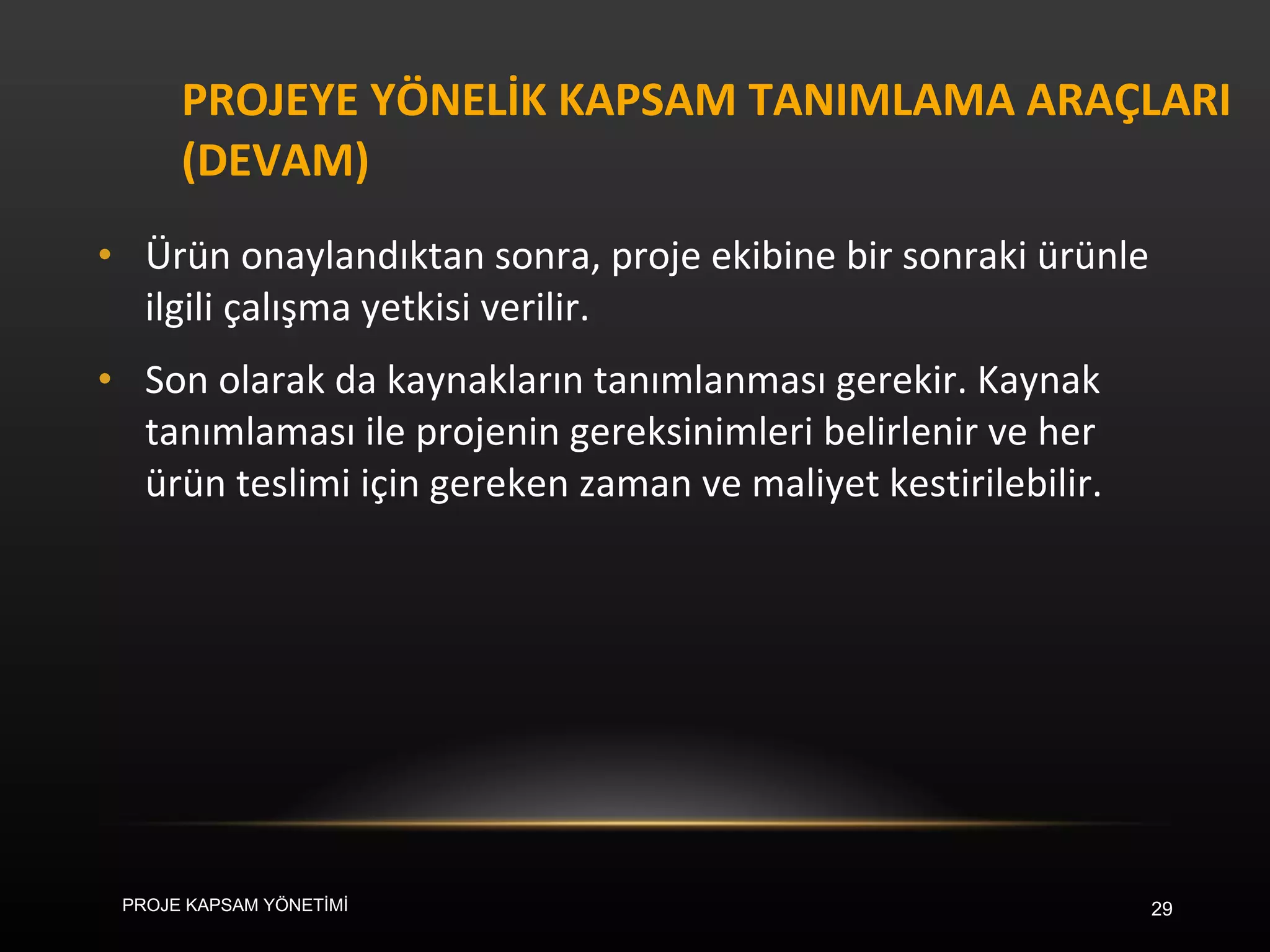 PROJEYE YÖNELİK KAPSAM TANIMLAMA ARAÇLARI (DEVAM) Ürün onaylandıktan sonra, proje ekibine bir sonraki ürünle ilgili çalışma yetkisi verilir.  Son olarak da kaynakların tanımlanması gerekir. Kaynak tanımlaması ile projenin gereksinimleri belirlenir ve her ürün teslimi için gereken zaman ve maliyet kestirilebilir. PROJE KAPSAM YÖNETİMİ 