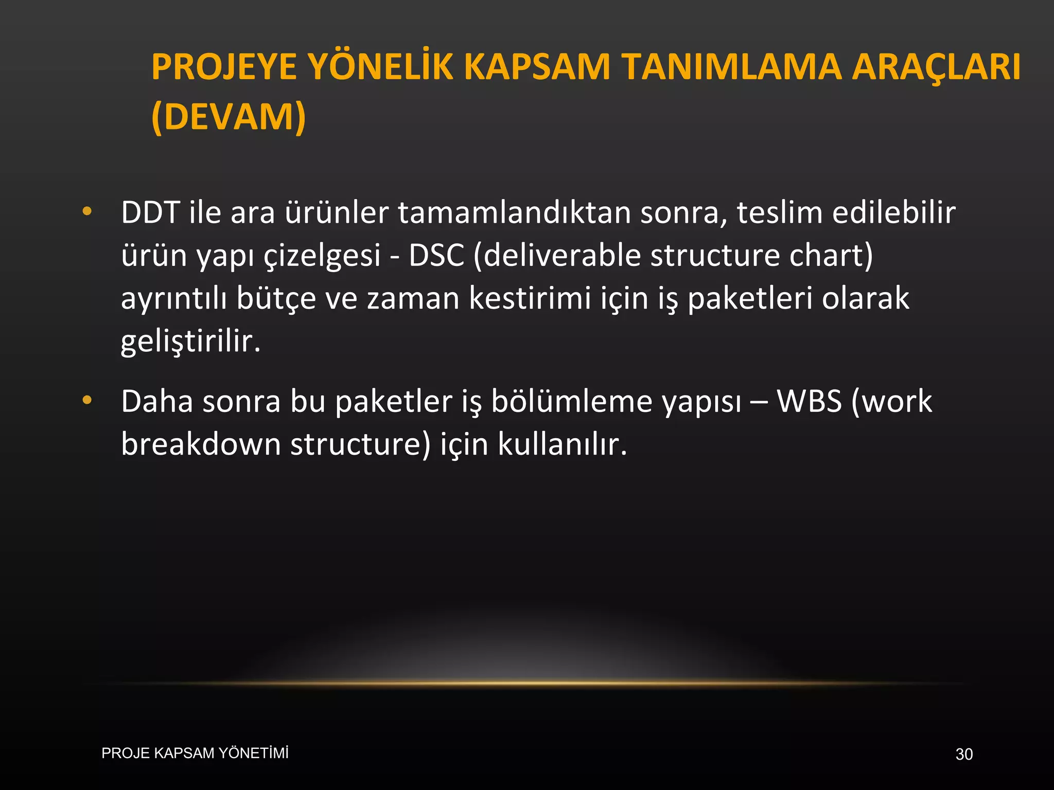 PROJEYE YÖNELİK KAPSAM TANIMLAMA ARAÇLARI (DEVAM) DDT ile ara ürünler tamamlandıktan sonra, teslim edilebilir ürün yapı çizelgesi - DSC (deliverable structure chart) ayrıntılı bütçe ve zaman kestirimi için iş paketleri olarak geliştirilir.  Daha sonra bu paketler iş bölümleme yapısı – WBS (work breakdown structure) için kullanılır.  PROJE KAPSAM YÖNETİMİ 