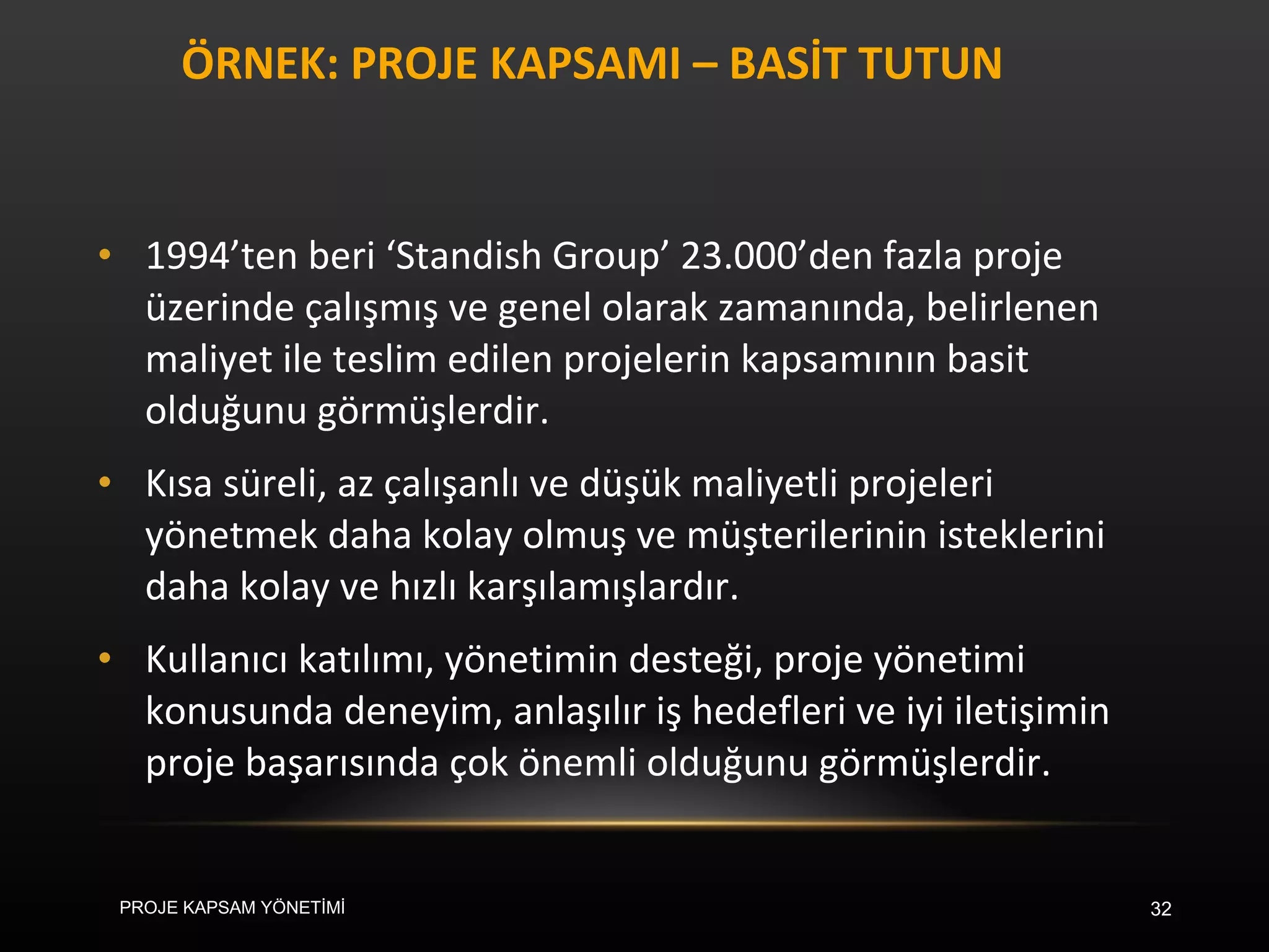 ÖRNEK: PROJE KAPSAMI – BASİT TUTUN 1994’ten beri ‘Standish Group’ 23.000’den fazla proje üzerinde çalışmış ve genel olarak zamanında, belirlenen maliyet ile teslim edilen projelerin kapsamının basit olduğunu görmüşlerdir.  Kısa süreli, az çalışanlı ve düşük maliyetli projeleri yönetmek daha kolay olmuş ve müşterilerinin isteklerini daha kolay ve hızlı karşılamışlardır. Kullanıcı katılımı, yönetimin desteği, proje yönetimi konusunda deneyim, anlaşılır iş hedefleri ve iyi iletişimin proje başarısında çok önemli olduğunu görmüşlerdir. PROJE KAPSAM YÖNETİMİ 