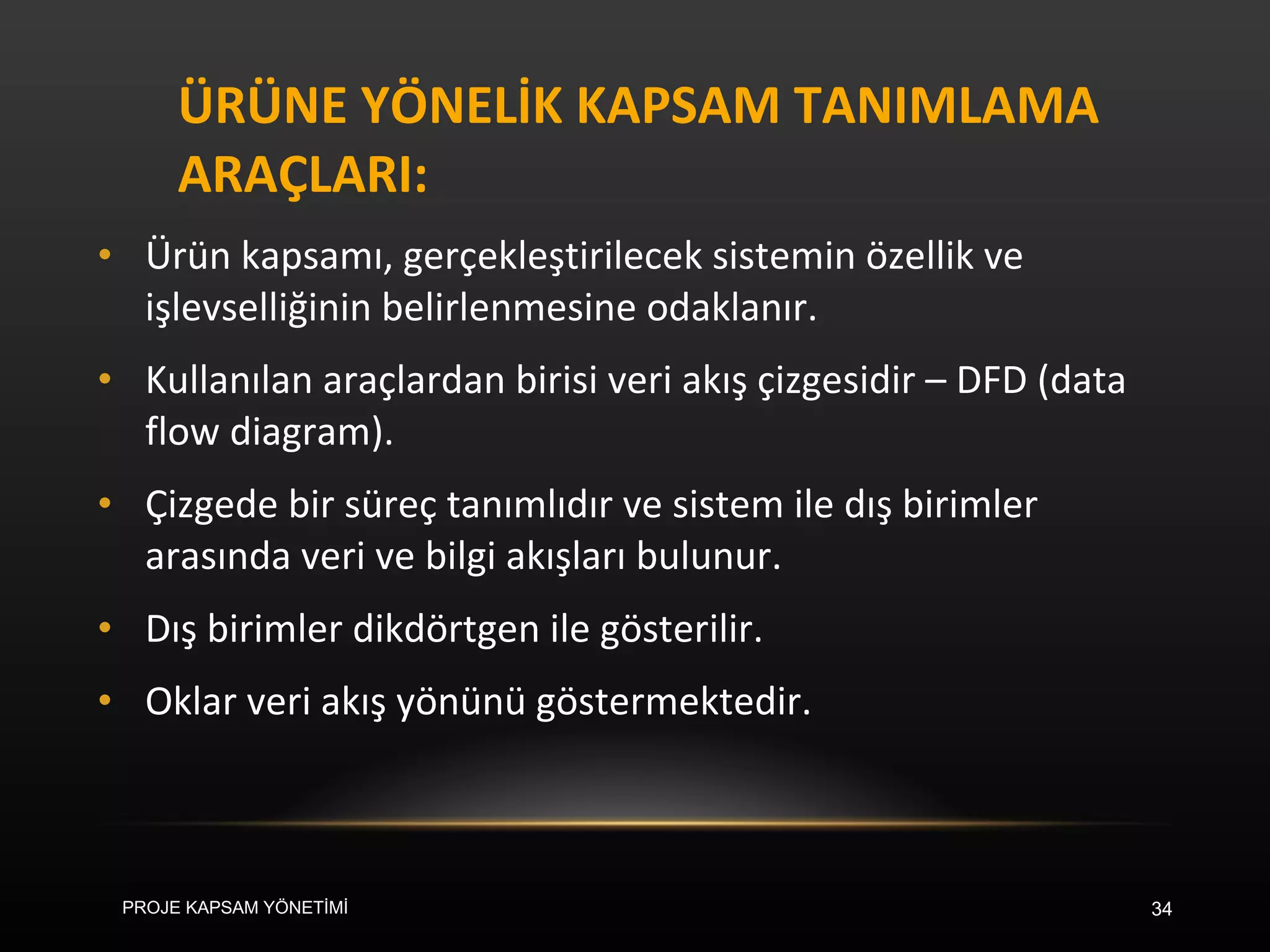 ÜRÜNE YÖNELİK KAPSAM TANIMLAMA ARAÇLARI: Ürün kapsamı, gerçekleştirilecek sistemin özellik ve işlevselliğinin belirlenmesine odaklanır.  Kullanılan araçlardan birisi veri akış çizgesidir – DFD (data flow diagram).  Çizgede bir süreç tanımlıdır ve sistem ile dış birimler arasında veri ve bilgi akışları bulunur.  Dış birimler dikdörtgen ile gösterilir.  Oklar veri akış yönünü göstermektedir.  PROJE KAPSAM YÖNETİMİ 
