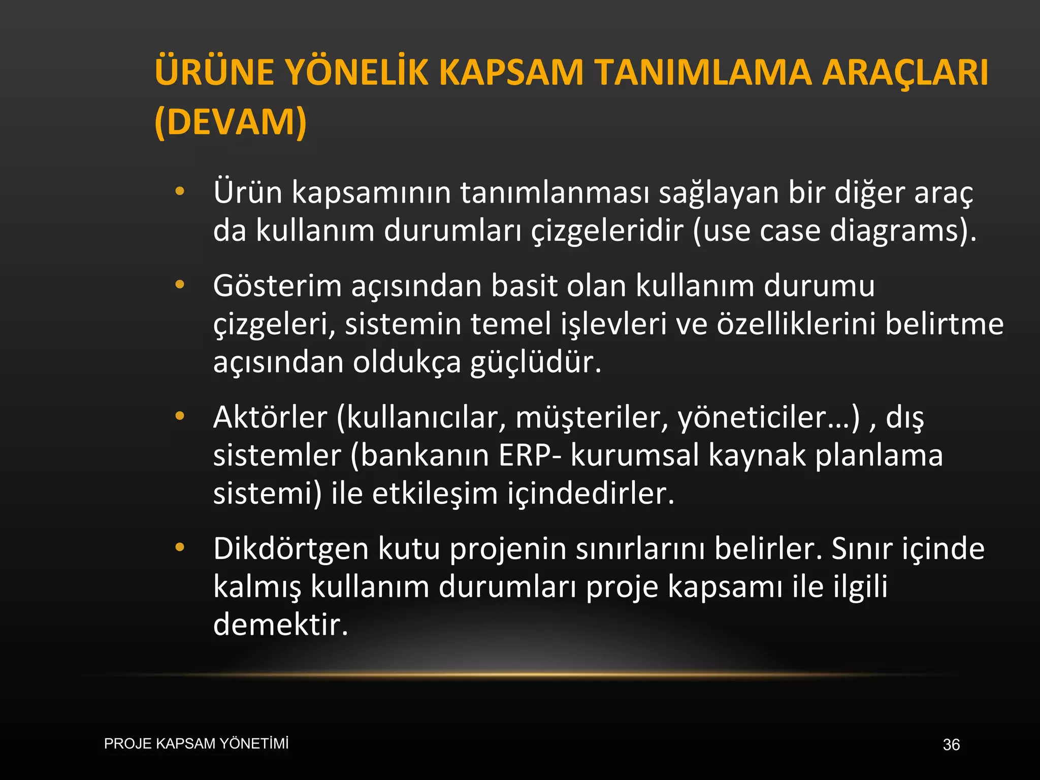 ÜRÜNE YÖNELİK KAPSAM TANIMLAMA ARAÇLARI (DEVAM) Ürün kapsamının tanımlanması sağlayan bir diğer araç da kullanım durumları çizgeleridir (use case diagrams).  Gösterim açısından basit olan kullanım durumu çizgeleri, sistemin temel işlevleri ve özelliklerini belirtme açısından oldukça güçlüdür.  Aktörler (kullanıcılar, müşteriler, yöneticiler…) , dış sistemler (bankanın ERP- kurumsal kaynak planlama sistemi) ile etkileşim içindedirler.  Dikdörtgen kutu projenin sınırlarını belirler. Sınır içinde kalmış kullanım durumları proje kapsamı ile ilgili demektir.  PROJE KAPSAM YÖNETİMİ 