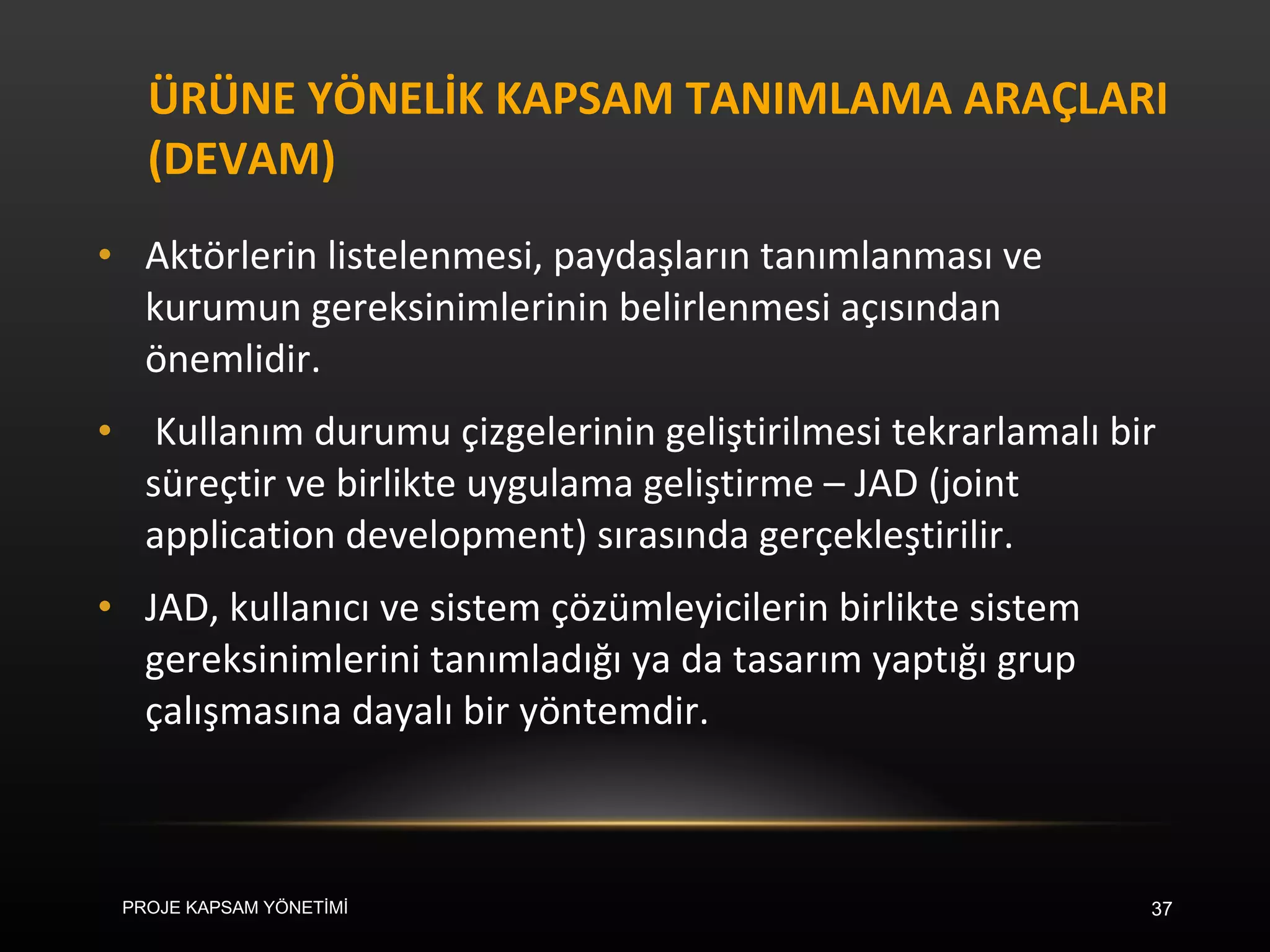 ÜRÜNE YÖNELİK KAPSAM TANIMLAMA ARAÇLARI (DEVAM) Aktörlerin listelenmesi, paydaşların tanımlanması ve kurumun gereksinimlerinin belirlenmesi açısından önemlidir. Kullanım durumu çizgelerinin geliştirilmesi tekrarlamalı bir süreçtir ve birlikte uygulama geliştirme – JAD (joint application development) sırasında gerçekleştirilir.  JAD, kullanıcı ve sistem çözümleyicilerin birlikte sistem gereksinimlerini tanımladığı ya da tasarım yaptığı grup çalışmasına dayalı bir yöntemdir. PROJE KAPSAM YÖNETİMİ 
