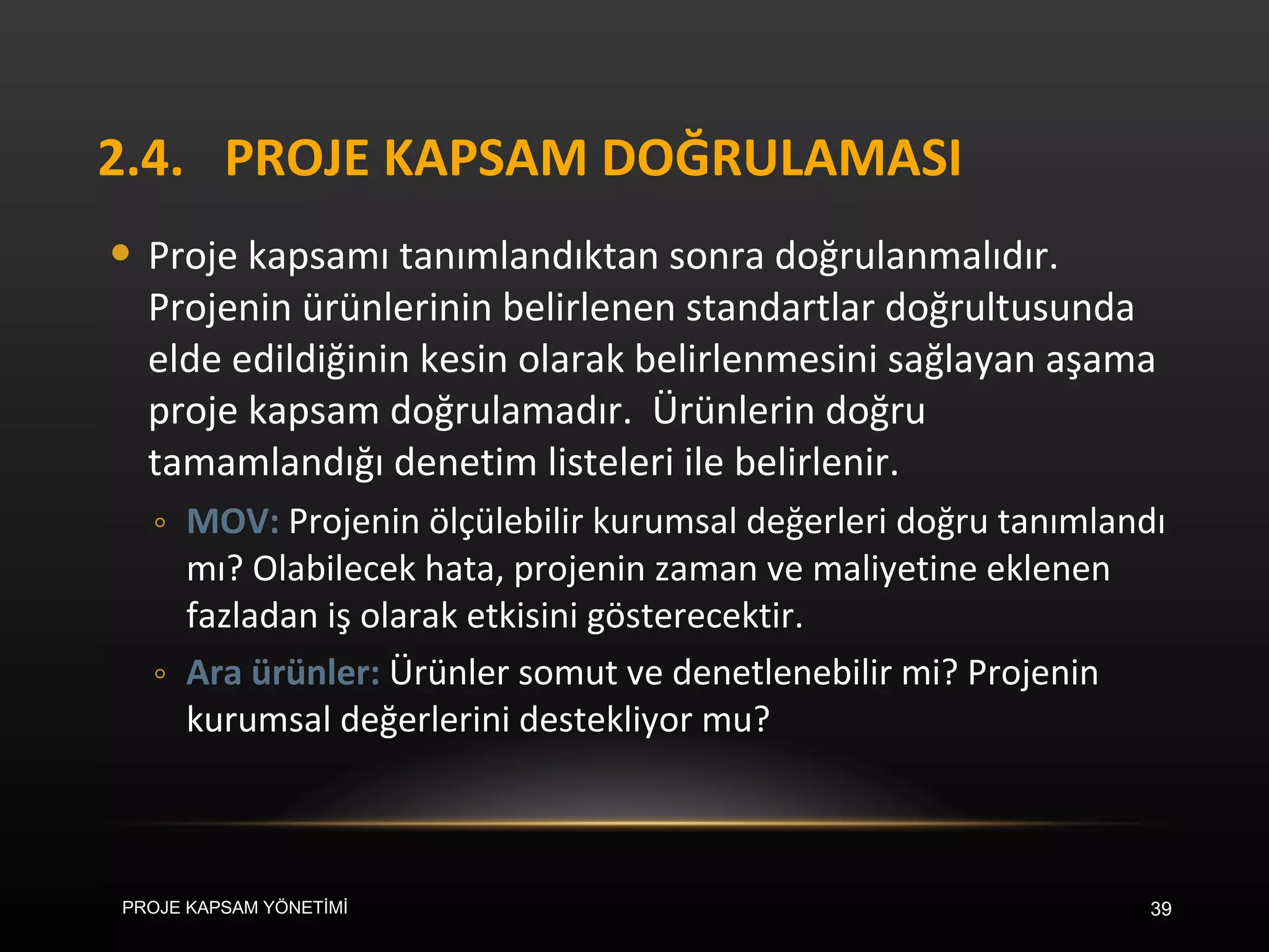 2.4. PROJE KAPSAM DOĞRULAMASI Proje kapsamı tanımlandıktan sonra doğrulanmalıdır. Projenin ürünlerinin belirlenen standartlar doğrultusunda elde edildiğinin kesin olarak belirlenmesini sağlayan aşama proje kapsam doğrulamadır.  Ürünlerin doğru tamamlandığı denetim listeleri ile belirlenir.  MOV:  Projenin ölçülebilir kurumsal değerleri doğru tanımlandı mı? Olabilecek hata, projenin zaman ve maliyetine eklenen fazladan iş olarak etkisini gösterecektir. Ara ürünler:  Ürünler somut ve denetlenebilir mi? Projenin kurumsal değerlerini destekliyor mu? PROJE KAPSAM YÖNETİMİ 
