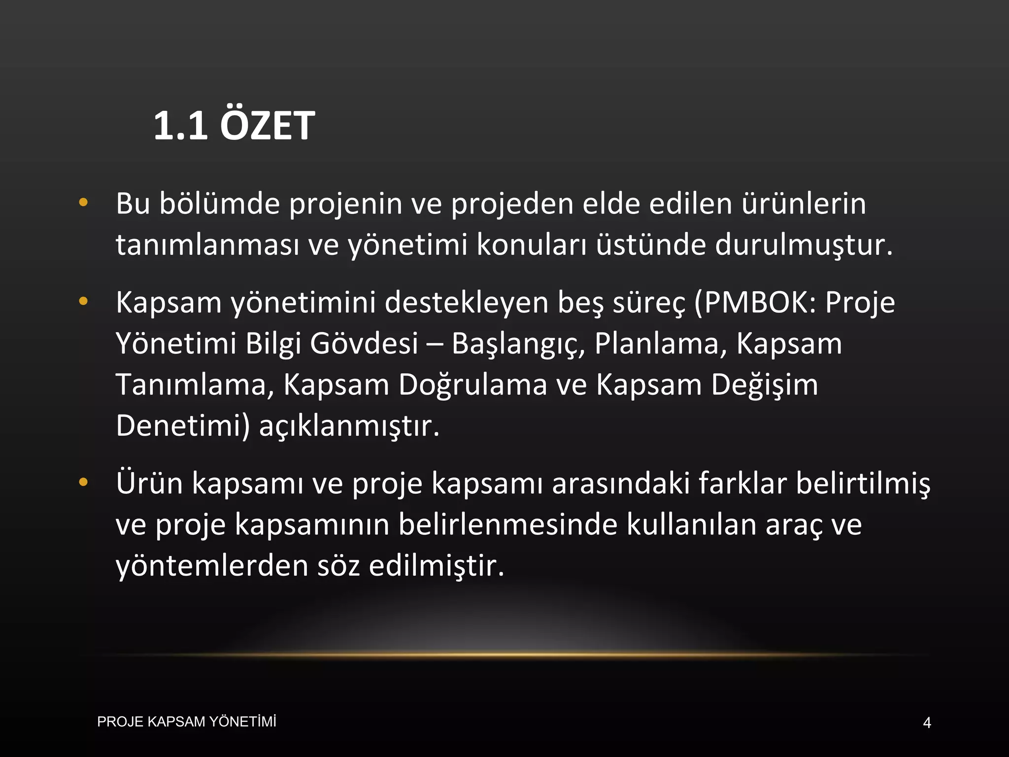 1.1 ÖZET Bu bölümde projenin ve projeden elde edilen ürünlerin tanımlanması ve yönetimi konuları üstünde durulmuştur.  Kapsam yönetimini destekleyen beş süreç (PMBOK: Proje Yönetimi Bilgi Gövdesi – Başlangıç, Planlama, Kapsam Tanımlama, Kapsam Doğrulama ve Kapsam Değişim Denetimi) açıklanmıştır.  Ürün kapsamı ve proje kapsamı arasındaki farklar belirtilmiş ve proje kapsamının belirlenmesinde kullanılan araç ve yöntemlerden söz edilmiştir.  PROJE KAPSAM YÖNETİMİ 