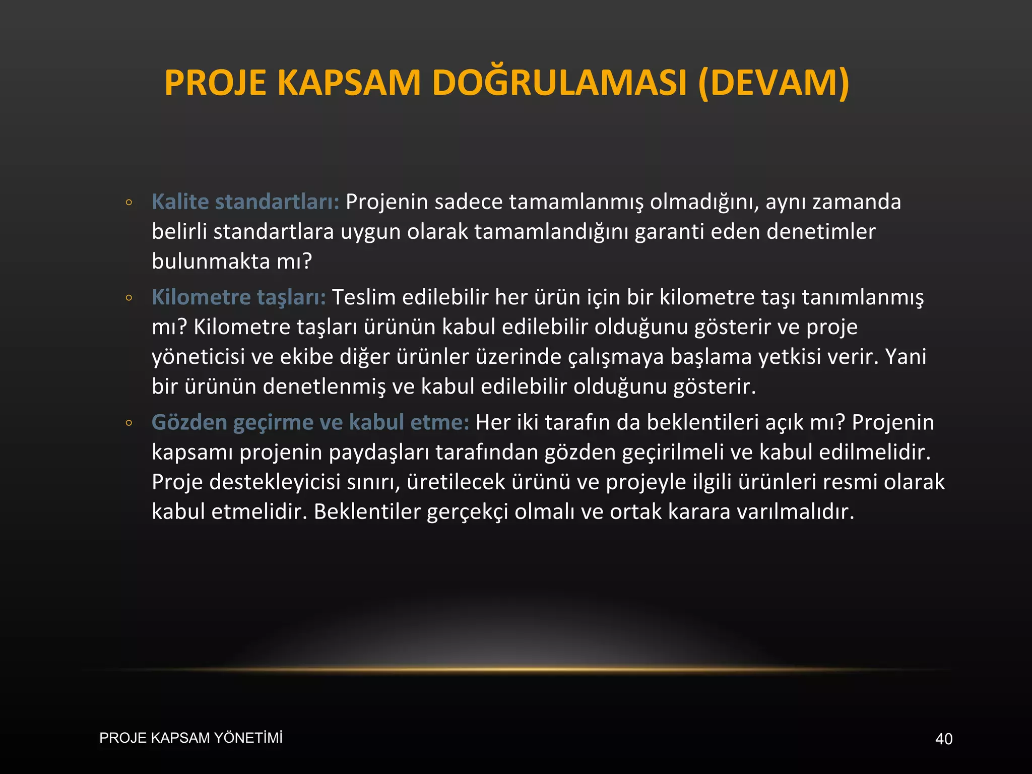 PROJE KAPSAM DOĞRULAMASI (DEVAM) Kalite standartları:  Projenin sadece tamamlanmış olmadığını, aynı zamanda belirli standartlara uygun olarak tamamlandığını garanti eden denetimler bulunmakta mı? Kilometre taşları:  Teslim edilebilir her ürün için bir kilometre taşı tanımlanmış mı? Kilometre taşları ürünün kabul edilebilir olduğunu gösterir ve proje yöneticisi ve ekibe diğer ürünler üzerinde çalışmaya başlama yetkisi verir. Yani bir ürünün denetlenmiş ve kabul edilebilir olduğunu gösterir. Gözden geçirme ve kabul etme:  Her iki tarafın da beklentileri açık mı? Projenin kapsamı projenin paydaşları tarafından gözden geçirilmeli ve kabul edilmelidir. Proje destekleyicisi sınırı, üretilecek ürünü ve projeyle ilgili ürünleri resmi olarak kabul etmelidir. Beklentiler gerçekçi olmalı ve ortak karara varılmalıdır. PROJE KAPSAM YÖNETİMİ 