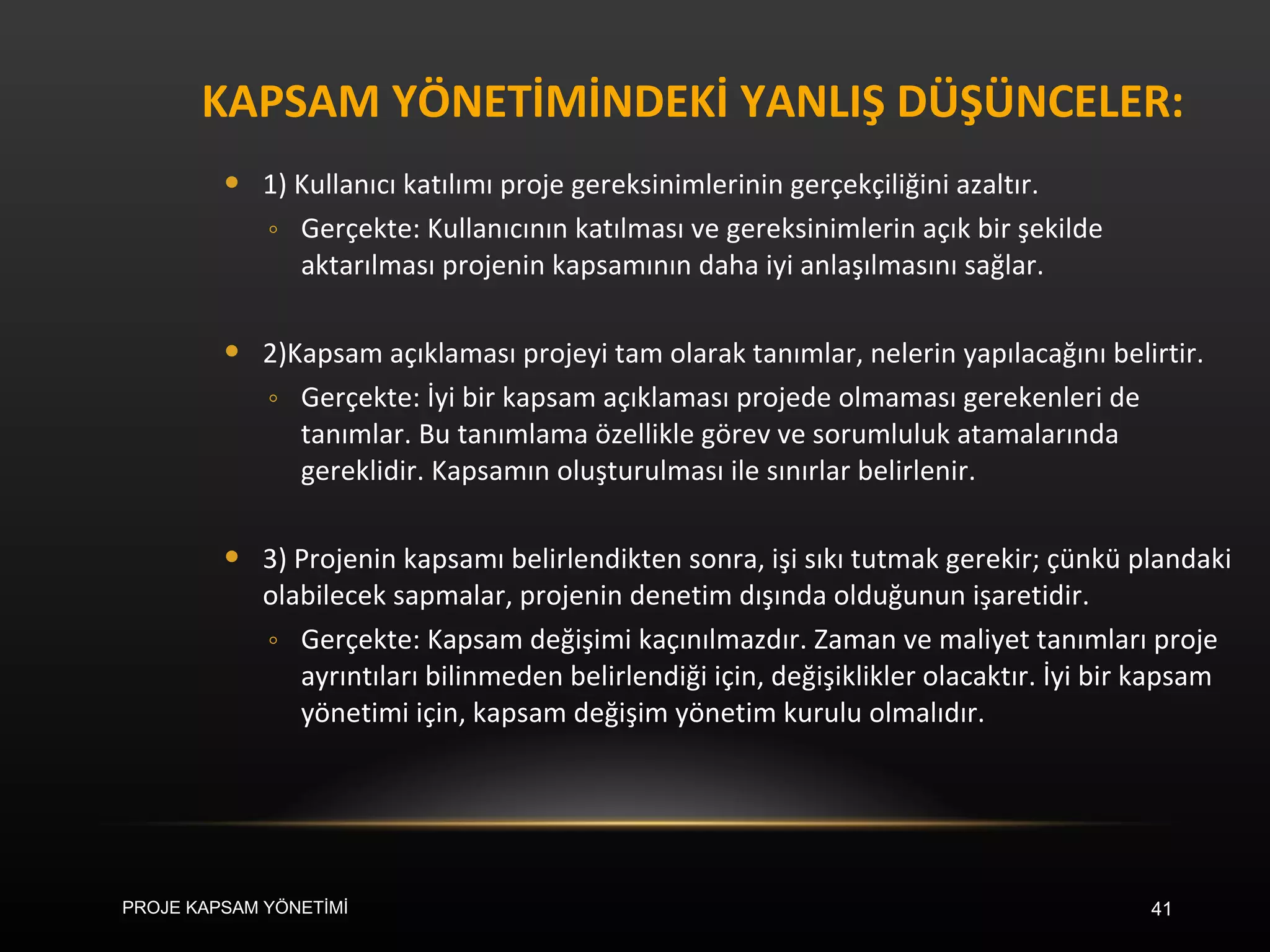 KAPSAM YÖNETİMİNDEKİ YANLIŞ DÜŞÜNCELER:  1) Kullanıcı katılımı proje gereksinimlerinin gerçekçiliğini azaltır. Gerçekte: Kullanıcının katılması ve gereksinimlerin açık bir şekilde aktarılması projenin kapsamının daha iyi anlaşılmasını sağlar.  2)Kapsam açıklaması projeyi tam olarak tanımlar, nelerin yapılacağını belirtir. Gerçekte: İyi bir kapsam açıklaması projede olmaması gerekenleri de tanımlar. Bu tanımlama özellikle görev ve sorumluluk atamalarında gereklidir. Kapsamın oluşturulması ile sınırlar belirlenir. 3) Projenin kapsamı belirlendikten sonra, işi sıkı tutmak gerekir; çünkü plandaki olabilecek sapmalar, projenin denetim dışında olduğunun işaretidir. Gerçekte: Kapsam değişimi kaçınılmazdır. Zaman ve maliyet tanımları proje ayrıntıları bilinmeden belirlendiği için, değişiklikler olacaktır. İyi bir kapsam yönetimi için, kapsam değişim yönetim kurulu olmalıdır.  PROJE KAPSAM YÖNETİMİ 
