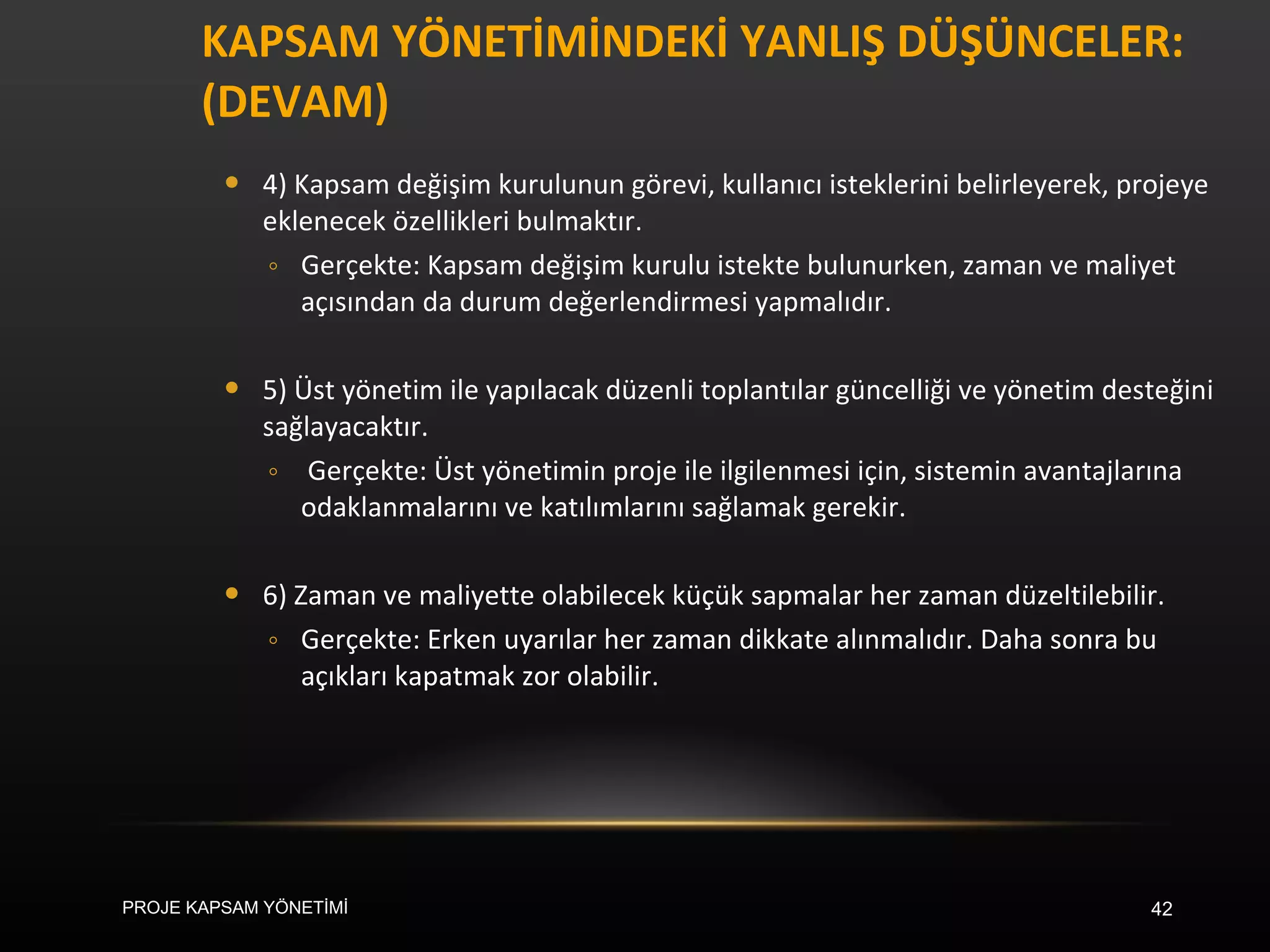 KAPSAM YÖNETİMİNDEKİ YANLIŞ DÜŞÜNCELER: (DEVAM)  4) Kapsam değişim kurulunun görevi, kullanıcı isteklerini belirleyerek, projeye eklenecek özellikleri bulmaktır. Gerçekte: Kapsam değişim kurulu istekte bulunurken, zaman ve maliyet açısından da durum değerlendirmesi yapmalıdır. 5) Üst yönetim ile yapılacak düzenli toplantılar güncelliği ve yönetim desteğini sağlayacaktır.  Gerçekte: Üst yönetimin proje ile ilgilenmesi için, sistemin avantajlarına odaklanmalarını ve katılımlarını sağlamak gerekir. 6) Zaman ve maliyette olabilecek küçük sapmalar her zaman düzeltilebilir.  Gerçekte: Erken uyarılar her zaman dikkate alınmalıdır. Daha sonra bu açıkları kapatmak zor olabilir.  PROJE KAPSAM YÖNETİMİ 