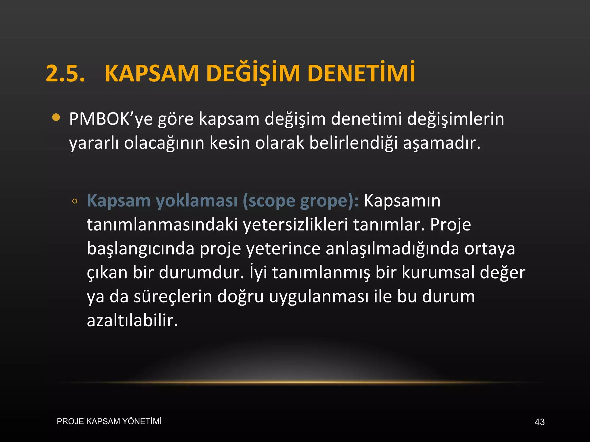 2.5. KAPSAM DEĞİŞİM DENETİMİ PMBOK’ye göre kapsam değişim denetimi değişimlerin yararlı olacağının kesin olarak belirlendiği aşamadır.  Kapsam yoklaması (scope grope):  Kapsamın tanımlanmasındaki yetersizlikleri tanımlar. Proje başlangıcında proje yeterince anlaşılmadığında ortaya çıkan bir durumdur. İyi tanımlanmış bir kurumsal değer ya da süreçlerin doğru uygulanması ile bu durum azaltılabilir.  PROJE KAPSAM YÖNETİMİ 