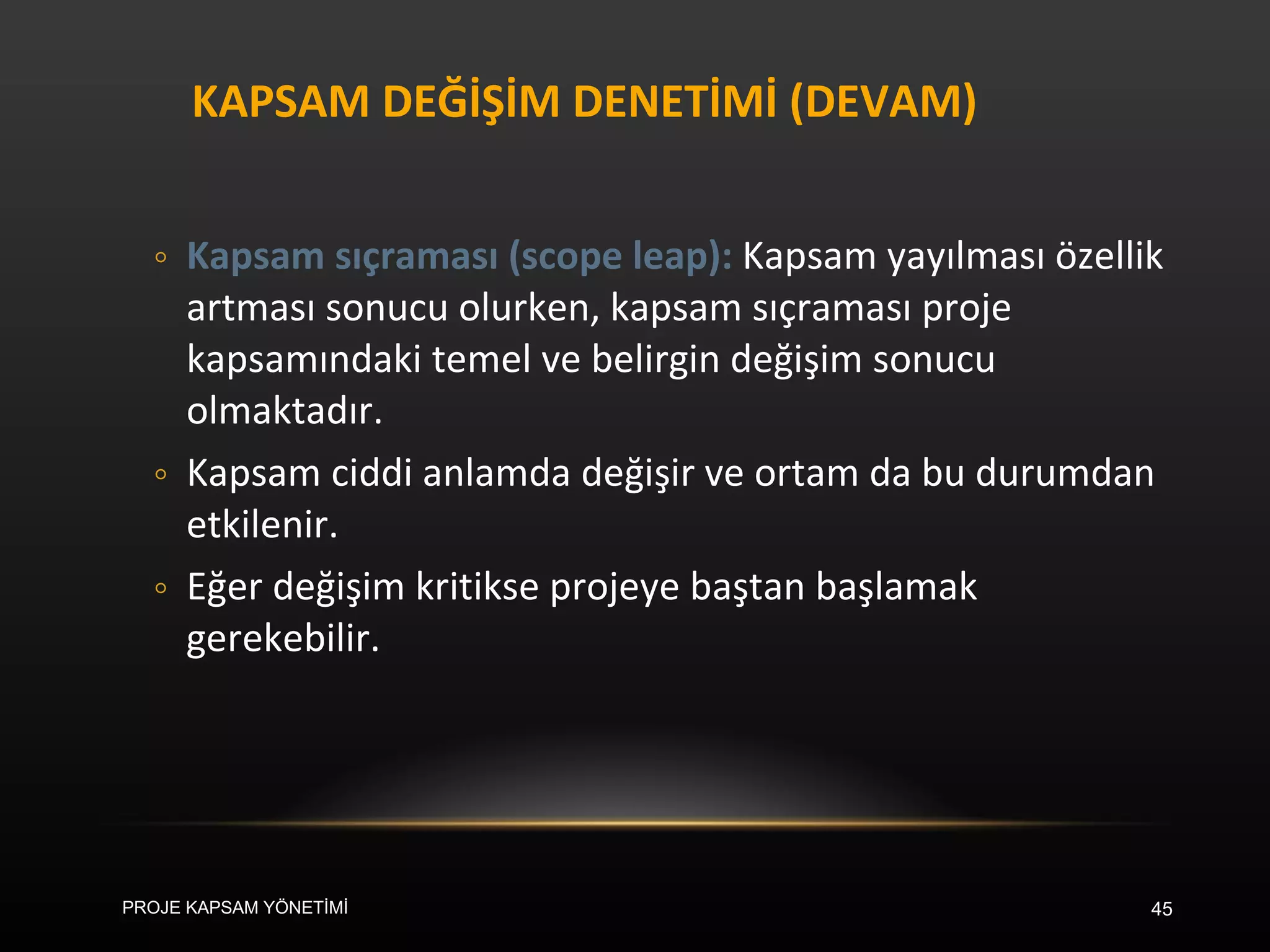 KAPSAM DEĞİŞİM DENETİMİ (DEVAM) Kapsam sıçraması (scope leap):  Kapsam yayılması özellik artması sonucu olurken, kapsam sıçraması proje kapsamındaki temel ve belirgin değişim sonucu olmaktadır.  Kapsam ciddi anlamda değişir ve ortam da bu durumdan etkilenir.  Eğer değişim kritikse projeye baştan başlamak gerekebilir. PROJE KAPSAM YÖNETİMİ 