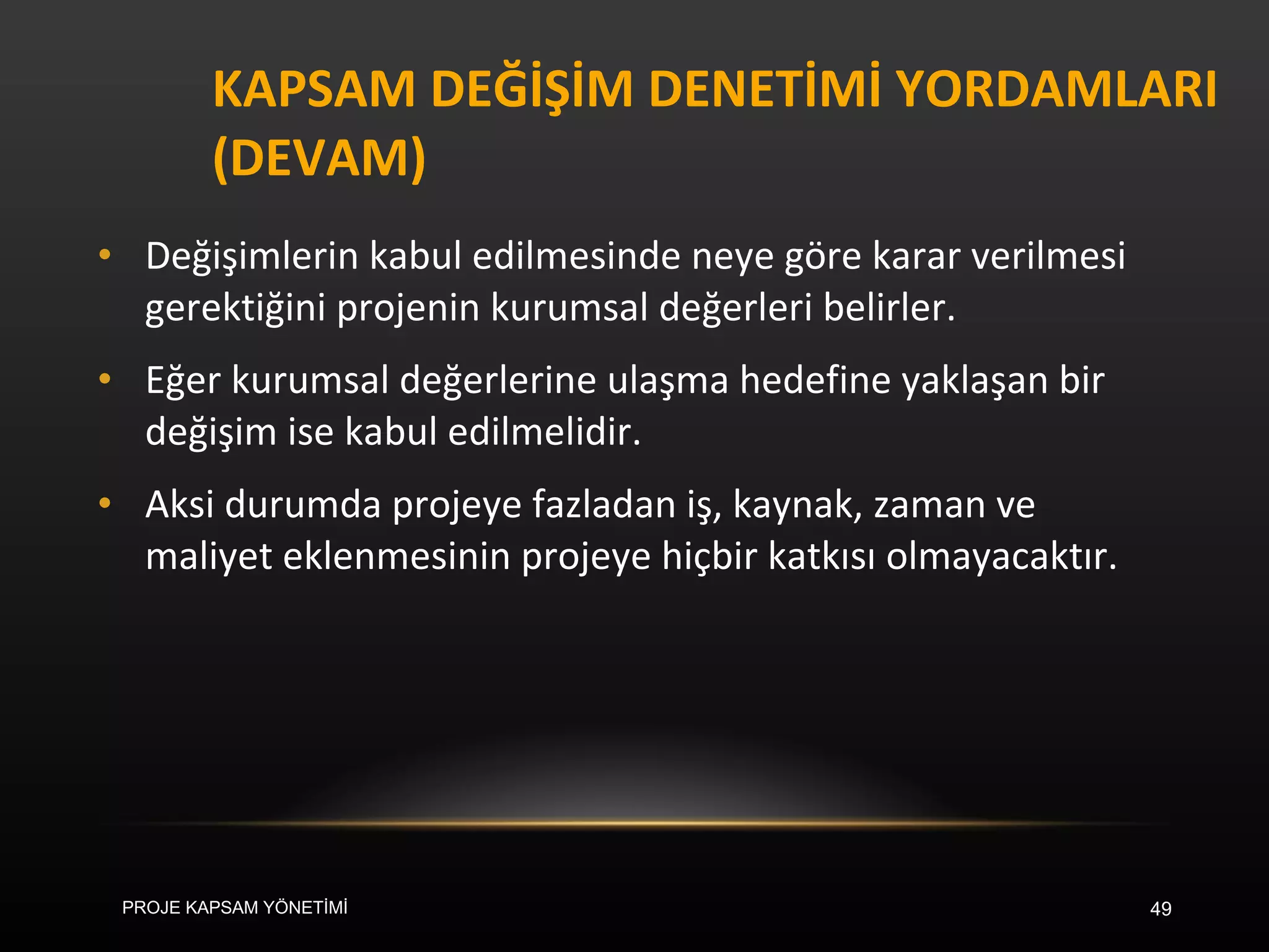 KAPSAM DEĞİŞİM DENETİMİ YORDAMLARI (DEVAM) Değişimlerin kabul edilmesinde neye göre karar verilmesi gerektiğini projenin kurumsal değerleri belirler.  Eğer kurumsal değerlerine ulaşma hedefine yaklaşan bir değişim ise kabul edilmelidir.  Aksi durumda projeye fazladan iş, kaynak, zaman ve maliyet eklenmesinin projeye hiçbir katkısı olmayacaktır. PROJE KAPSAM YÖNETİMİ 
