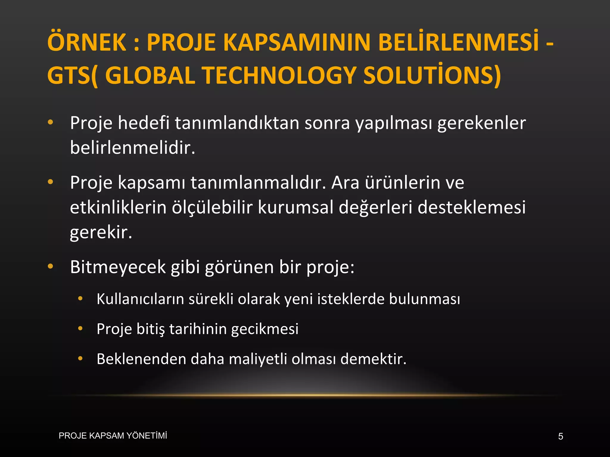 ÖRNEK : PROJE KAPSAMININ BELİRLENMESİ -GTS( GLOBAL TECHNOLOGY SOLUTİONS)  Proje hedefi tanımlandıktan sonra yapılması gerekenler belirlenmelidir. Proje kapsamı tanımlanmalıdır. Ara ürünlerin ve etkinliklerin ölçülebilir kurumsal değerleri desteklemesi gerekir. Bitmeyecek gibi görünen bir proje: Kullanıcıların sürekli olarak yeni isteklerde bulunması Proje bitiş tarihinin gecikmesi Beklenenden daha maliyetli olması demektir. PROJE KAPSAM YÖNETİMİ 