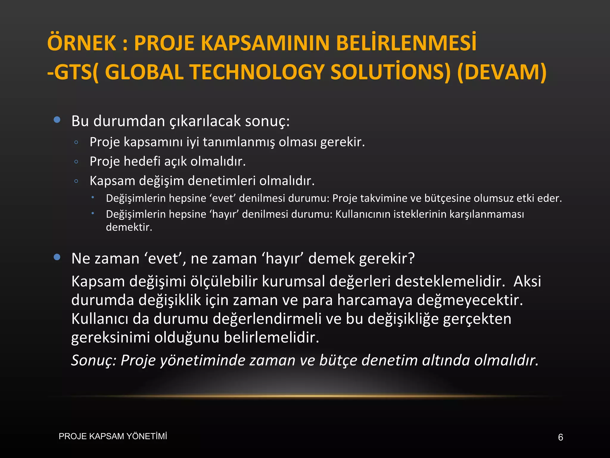 ÖRNEK : PROJE KAPSAMININ BELİRLENMESİ -GTS( GLOBAL TECHNOLOGY SOLUTİONS) (DEVAM) Bu durumdan çıkarılacak sonuç: Proje kapsamını iyi tanımlanmış olması gerekir. Proje hedefi açık olmalıdır. Kapsam değişim denetimleri olmalıdır.  Değişimlerin hepsine ‘evet’ denilmesi durumu: Proje takvimine ve bütçesine olumsuz etki eder. Değişimlerin hepsine ‘hayır’ denilmesi durumu: Kullanıcının isteklerinin karşılanmaması demektir. Ne zaman ‘evet’, ne zaman ‘hayır’ demek gerekir? Kapsam değişimi ölçülebilir kurumsal değerleri desteklemelidir.  Aksi durumda değişiklik için zaman ve para harcamaya değmeyecektir. Kullanıcı da durumu değerlendirmeli ve bu değişikliğe gerçekten gereksinimi olduğunu belirlemelidir. Sonuç: Proje yönetiminde zaman ve bütçe denetim altında olmalıdır. PROJE KAPSAM YÖNETİMİ 