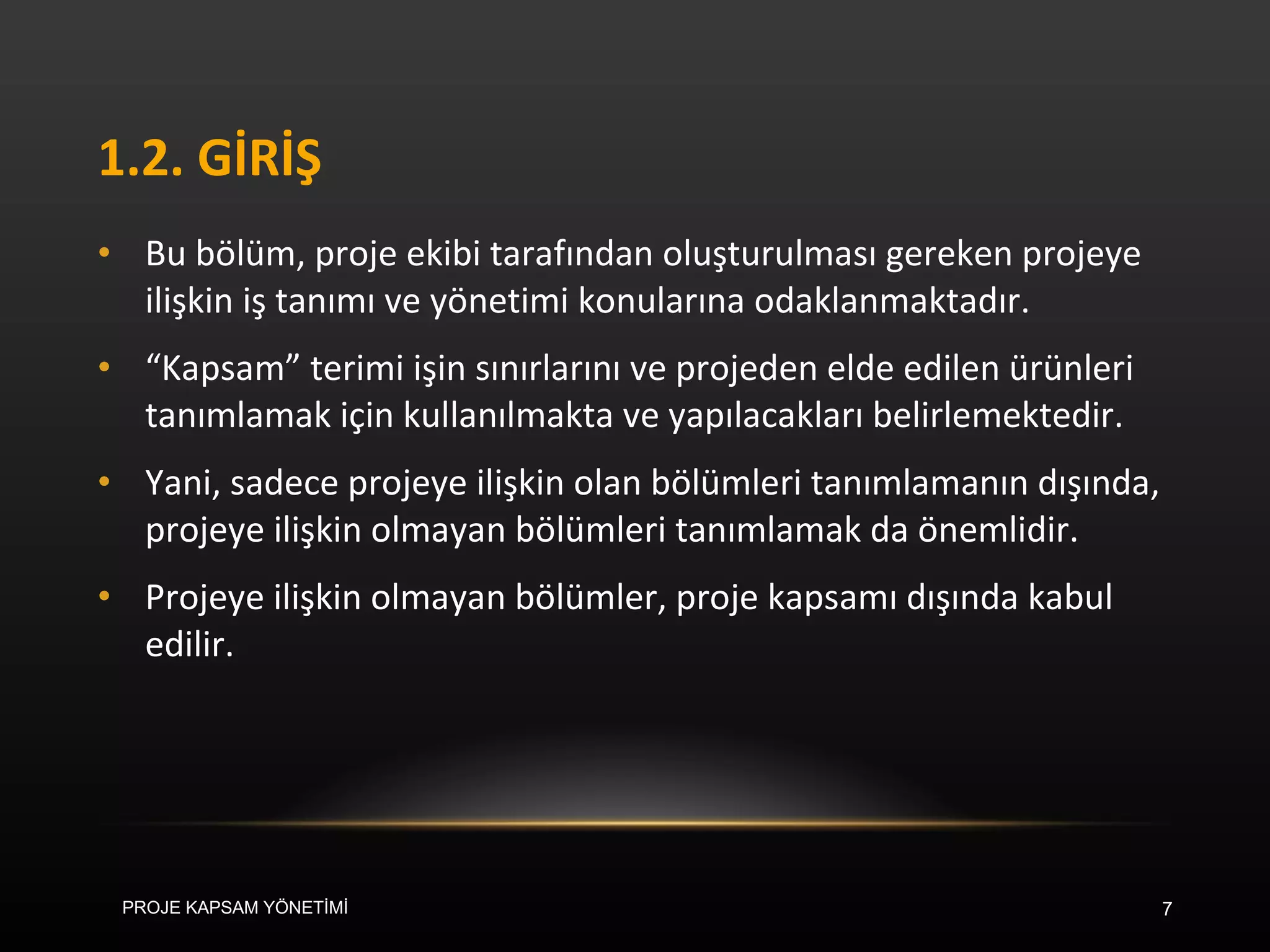 1.2. GİRİŞ Bu bölüm, proje ekibi tarafından oluşturulması gereken projeye ilişkin iş tanımı ve yönetimi konularına odaklanmaktadır.  “ Kapsam” terimi işin sınırlarını ve projeden elde edilen ürünleri tanımlamak için kullanılmakta ve yapılacakları belirlemektedir.  Yani, sadece projeye ilişkin olan bölümleri tanımlamanın dışında, projeye ilişkin olmayan bölümleri tanımlamak da önemlidir.  Projeye ilişkin olmayan bölümler, proje kapsamı dışında kabul edilir. PROJE KAPSAM YÖNETİMİ 