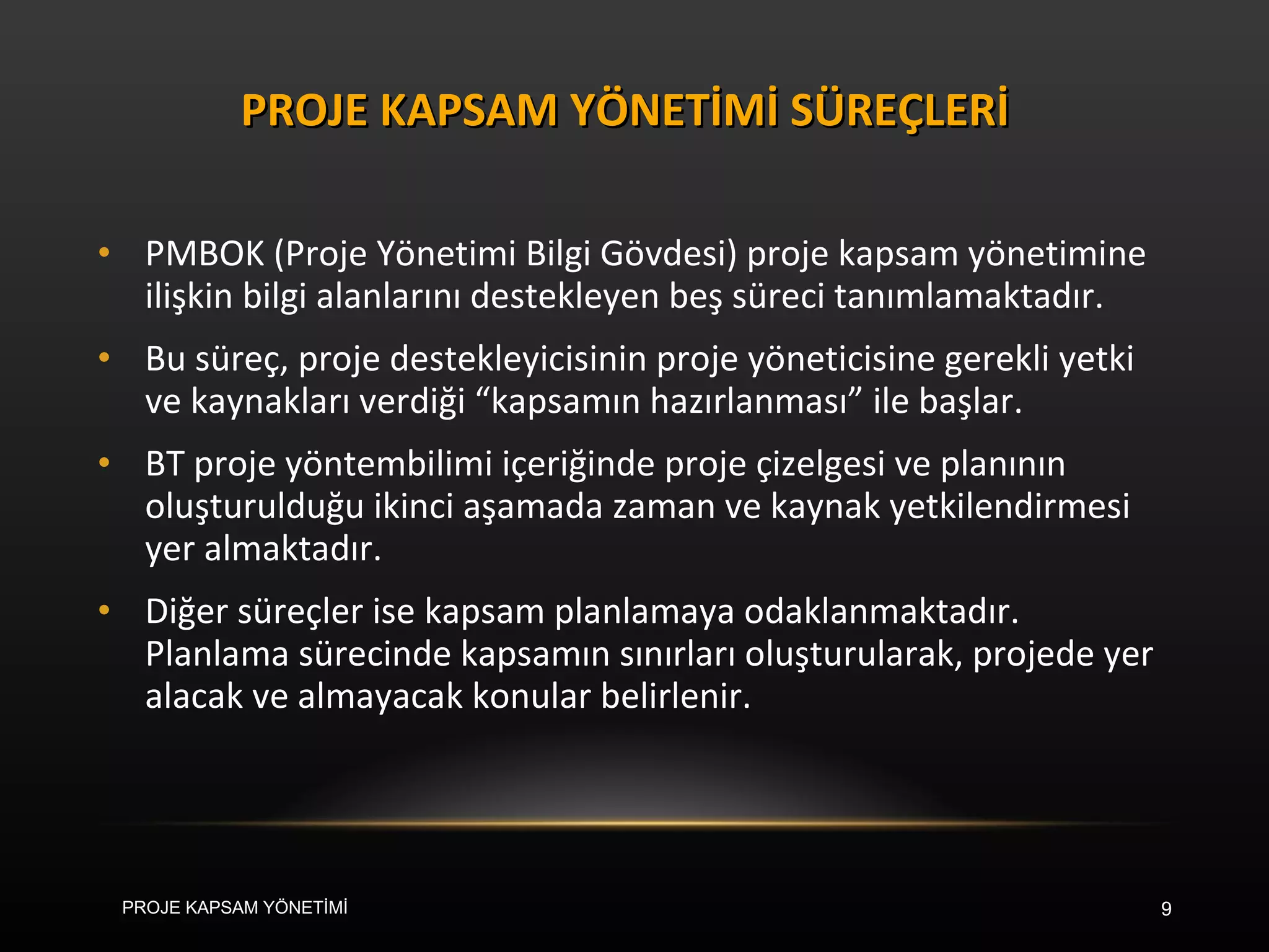 PMBOK (Proje Yönetimi Bilgi Gövdesi) proje kapsam yönetimine ilişkin bilgi alanlarını destekleyen beş süreci tanımlamaktadır.  Bu süreç, proje destekleyicisinin proje yöneticisine gerekli yetki ve kaynakları verdiği “kapsamın hazırlanması” ile başlar.  BT proje yöntembilimi içeriğinde proje çizelgesi ve planının oluşturulduğu ikinci aşamada zaman ve kaynak yetkilendirmesi yer almaktadır.  Diğer süreçler ise kapsam planlamaya odaklanmaktadır. Planlama sürecinde kapsamın sınırları oluşturularak, projede yer alacak ve almayacak konular belirlenir. PROJE KAPSAM YÖNETİMİ SÜREÇLERİ PROJE KAPSAM YÖNETİMİ 