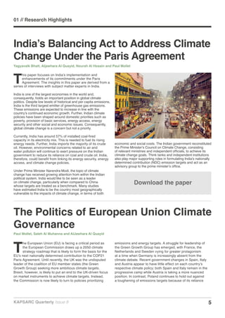 5KAPSARC Quarterly Issue 8
The Politics of European Union Climate
Governance
Paul Mollet, Saleh Al Muhanna and AlJawhara Al Quayid
T
he European Union (EU) is facing a critical period as
the European Commission draws up a 2050 climate
strategy roadmap that is likely to form the basis for the
EU’s next nationally determined contribution to the COP21
Paris Agreement. Until recently, the UK was the undisputed
leader of the coalition of EU member states (the Green
Growth Group) seeking more ambitious climate targets.
Brexit, however, is likely to put an end to the UK-driven focus
on market instruments to achieve climate targets. Instead,
the Commission is now likely to turn to policies prioritizing
emissions and energy targets. A struggle for leadership of
the Green Growth Group has emerged, with France, the
Netherlands and Sweden vying for greater protagonism
at a time when Germany is increasingly absent from the
climate debate. Recent government changes in Spain, Italy
and Austria appear to have little effect on each country’s
respective climate policy; both Spain and Italy remain in the
progressive camp while Austria is taking a more nuanced
position. In contrast, Poland continues to hold out against
a toughening of emissions targets because of its reliance
India’s Balancing Act to Address Climate
Change Under the Paris Agreement
Yagyavalk Bhatt, Aljawhara Al Quayid, Nourah Al Hosain and Paul Mollet
T
his paper focuses on India’s implementation and
enhancements of its commitments under the Paris
Agreement. The insights in this paper are derived from a
series of interviews with subject matter experts in India.
India is one of the largest economies in the world and,
consequently, holds an important position in global climate
politics. Despite low levels of historical and per capita emissions,
India is the third largest emitter of greenhouse gas emissions.
These emissions are expected to increase in line with the
country’s continued economic growth. Further, Indian climate
policies have been shaped around domestic priorities such as
poverty, provision of basic services, energy access, energy
security and other social and economic issues. Consequently,
global climate change is a concern but not a priority.
Currently, India has around 57% of installed coal-fired
capacity in its electricity mix. This is needed to fuel its rising
energy needs. Further, India imports the majority of its crude
oil. However, environmental concerns related to air and
water pollution will continue to exert pressure on the Indian
government to reduce its reliance on coal and crude oil. India,
therefore, could benefit from linking its energy security, energy
access, and climate change policies.
Under Prime Minister Narendra Modi, the topic of climate
change has received growing attention from within the Indian
political system. India would like to be seen as a leader
on climate change, particularly when compared to China
whose targets are treated as a benchmark. Many studies
have estimated India to be the country most geographically
vulnerable to the impacts of climate change, in terms of both
economic and social costs. The Indian government reconstituted
the Prime Minister’s Council on Climate Change, consisting
of relevant ministries and independent officials, to achieve its
climate change goals. Think tanks and independent institutions
also play major supporting roles in formulating India’s nationally
determined contribution (NDC) emission targets and act as an
advisory group to the prime minister’s office.
Download the paper
01 // Research Highlights
 