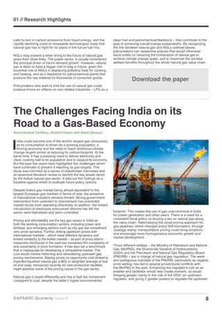 8KAPSARC Quarterly Issue 8
01 // Research Highlights
Download the paper
The Challenges Facing India on its
Road to a Gas-Based Economy
Anne-Sophie Corbeau, Shahid Hasan and Swati Dsouza
I
ndia could become one of the world’s largest gas consumers,
as its consumption is driven by a growing population, a
thriving economy and the need to reach ambitious climate
change targets aimed at reducing its carbon footprint. At the
same time, it has a pressing need to deliver electricity and
clean cooking fuel to its population and to expand its economy.
But the past few years have highlighted the challenges which
have continued to prevent it reaching its gas targets. This
study was informed by a series of stakeholder interviews and
an extensive literature review to identify the key issues faced
by the Indian natural gas sector. It sets out the findings as a
baseline against which to evaluate future policy options.
Despite India’s gas market being almost equivalent to the
largest European gas markets in terms of size, the presence
of international investors remains limited. Strong government
intervention from upstream to downstream has prevented
market forces from operating effectively. In addition, the limited
introduction of previously announced reforms has left the
sector semi-liberalized and semi-controlled.
Pricing and affordability are the key gas issues in India as
both the existing consumption sectors, including power and
fertilizer, and emerging sectors such as city gas are considered
very price-sensitive. Further, linking upstream prices with
international markets – which have different dynamics and
limited similarity to the Indian market – as part of price reform
measures introduced in the past has increased the complexity of
and uncertainty in price formation. It has also set a benchmark
that is inadequate for developing a competitive market. The
cure would involve reforming and rationalizing upstream gas
pricing mechanisms. Basing prices on opportunity cost (linked to
imported liquefied natural gas (LNG) or weighted average of fuel
oil and coal), introduced recently for new production facilities,
might address some of the pricing issues in the gas sector.
Natural gas is taxed differently and has a high tax component
compared to coal, despite the latter’s higher environmental
footprint. This makes the use of gas uneconomical in India
for power generation and other users. There is a need for a
consistent fiscal policy on levying a tax on natural gas along
the value chain. Rationalizing the zonal pricing approach for
gas pipelines, which changes every 300 kilometers, through
‘postage stamp’ transportation pricing could bring simplicity
and encourage more homogeneous economic growth and
market development.
Three different entities – the Ministry of Petroleum and Natural
Gas (MoPNG), the Directorate General of Hydrocarbons
(DGH) and the Petroleum and Natural Gas Regulatory Board
(PNGRB) – are in charge of natural gas regulation. The weak
and ambiguous mandate of the PNGRB, particularly as regards
price setting, has led to several jurisdictional conflicts with
the MoPNG in the past. Enhancing the regulator’s role as an
enabler and facilitator would help create markets, as would
bringing greater clarity to the role of the DGH, an upstream
regulator, and giving it greater powers to regulate the upstream
calls to rein in carbon emissions from fossil energy, and the
rapidly declining costs of renewable technologies imply that
natural gas has to fight for its place in the future fuel mix.
NGLs may present a silver lining to the future of natural gas,
given their close links. The power sector is usually considered
the principal driver of future demand growth. However, natural
gas is likely to have a bigger role to play in future, given the
essential role of NGLs in displacing polluting fuels for cooking
and heating, and as a feedstock for petrochemical plants that
produce the raw material for thousands of consumer goods.
Policymakers who wish to limit the use of natural gas could
produce knock-on effects on non-related industries – LPG as a
clean fuel and petrochemical feedstock – that contribute to the
goal of achieving overall energy sustainability. By recognizing
the link between natural gas and NGLs outlined above,
policymakers can reexamine policies that would otherwise
focus solely on reducing the combustion of natural gas to
achieve climate change goals, and to maximize the societal
welfare benefits throughout the whole natural gas value chain.
 