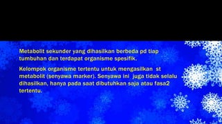 Metabolit sekunder yang dihasilkan berbeda pd tiap
tumbuhan dan terdapat organisme spesifik.
Kelompok organisme tertentu untuk mengasilkan st
metabolit (senyawa marker). Senyawa ini juga tidak selalu
dihasilkan, hanya pada saat dibutuhkan saja atau fasa2
tertentu.
 
