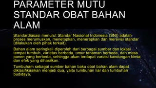 PARAMETER MUTU
STANDAR OBAT BAHAN
ALAM
Standardiasasi menurut Standar Nasional Indonesia (SNI) adalah
proses merumuskan, menetapkan, menerapkan dan merevisi standar
(dilakukan oleh pihak terkait).
Bahan alam seringkali diperoleh dari berbagai sumber dan lokasi
tempat tumbuh, varietas berbeda, umur tanaman berbeda, dan masa
panen yang berbeda, sehingga akan terdapat variasi kandungan kimia
dan efek yang dihasilkan.
Tumbuham sebagai sumber bahan baku obat bahan alam dapat
diklasifikasikan menjadi dua, yaitu tumbuhan liar dan tumbuhan
budidaya.
 