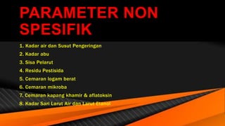 PARAMETER NON
SPESIFIK
1. Kadar air dan Susut Pengeringan
2. Kadar abu
3. Sisa Pelarut
4. Residu Pestisida
5. Cemaran logam berat
6. Cemaran mikroba
7. Cemaran kapang khamir & aflatoksin
8. Kadar Sari Larut Air dan Larut Etanol
 