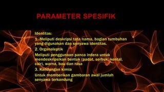 PARAMETER SPESIFIK
Identitas:
1. Meliputi deskripsi tata nama, bagian tumbuhan
yang digunakan dan senyawa identitas.
2. Organoleptik
Meliputi penggunaan panca indera untuk
mendeskripsikan bentuk (padat, serbuk, kental,
cair), warna, bau dan rasa
3. Kandungan kimia
Untuk memberikan gambaran awal jumlah
senyawa terkandung
 