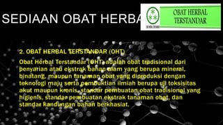 SEDIAAN OBAT HERBAL
2. OBAT HERBAL TERSTANDAR (OHT)
Obat Herbal Terstandar (OHT) adalah obat tradisional dari
penyarian atau ekstrak bahan alam yang berupa mineral,
binatang, maupun tanaman obat yang diproduksi dengan
teknologi maju serta pembuktian ilmiah berupa uji toksisitas
akut maupun kronis, standar pembuatan obat tradisional yang
higienis, standar pembuatan ekstrak tanaman obat, dan
standar kandungan bahan berkhasiat.
 
