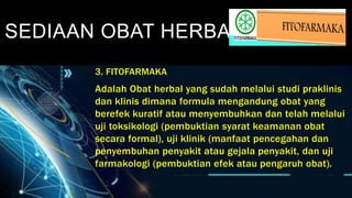 SEDIAAN OBAT HERBAL
3. FITOFARMAKA
Adalah Obat herbal yang sudah melalui studi praklinis
dan klinis dimana formula mengandung obat yang
berefek kuratif atau menyembuhkan dan telah melalui
uji toksikologi (pembuktian syarat keamanan obat
secara formal), uji klinik (manfaat pencegahan dan
penyembuhan penyakit atau gejala penyakit, dan uji
farmakologi (pembuktian efek atau pengaruh obat).
 