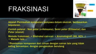 FRAKSINASI
Adalah Pemisahan komponen senyawa dalam ekstrak, berdasarkan
kepolaran.
Contoh pelarut : Non polar (n-Heksana), Semi polar (Etilasetat) dan
Polar (etanol)
Metode fraksinasi: • Ekstraksi cair-cair • Kromatografi (KK, KCV…)
• Metode lain …
*Pemisahan komponen dari cairan dengan cairan lain yang tidak
saling bercampur, dengan pengocokan berulang
 