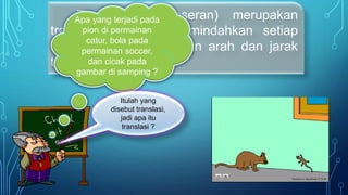 Translasi (pergeseran) merupakan
transformasi yang memindahkan setiap
titik pada bidang dengan arah dan jarak
tertentu.
Apa yang terjadi pada
pion di permainan
catur, bola pada
permainan soccer,
dan cicak pada
gambar di samping ?
Itulah yang
disebut translasi,
jadi apa itu
translasi ?
 