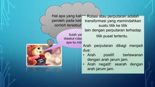 Hal apa yang kalian
peroleh pada ketiga
contoh tersebut?
Itulah yang
disebut rotasi, jadi
apa itu rotasi ?
Rotasi atau perputaran adalah
transformasi yang memindahkan
suatu titik ke titik
lain dengan perputaran terhadap
titik pusat tertentu..
Arah perputaran dibagi menjadi
dua:
• Arah positif: berlawanan
dengan arah jarum jam.
• Arah negatif: searah dengan
arah jarum jam.
 