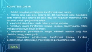 KOMPETENSI DASAR
Setelah mengikuti pembelajaran transformasi siswa mampu:
1. memiliki rasa ingin tahu, percaya diri, dan ketertarikan pada matematika
serta memiliki rasa percaya diri pada daya dan kegunaan matematika, yang
terbentuk melalui pengalaman belajar;
2. mendeskripsikan lokasi benda dalam koordinat kartesius;
3. memahami konsep transformasi (dilatasi, translasi, pencerminanan, rotasi)
menggunakan obyek-obyek geometri;
4. menyelesaikan permasalahan dengan menaksir besaran yang tidak
diketahui menggunakan grafik;
5. menerapkan prinsip-prinsip transformasi (dilatasi, translasi,
pencerminanan, rotasi) dalam menyelesaikan permasalahan nyata.
BACK
 