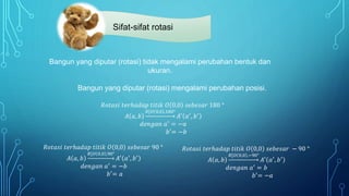 Sifat-sifat rotasi
𝑅𝑜𝑡𝑎𝑠𝑖 𝑡𝑒𝑟ℎ𝑎𝑑𝑎𝑝 𝑡𝑖𝑡𝑖𝑘 𝑂 0,0 𝑠𝑒𝑏𝑒𝑠𝑎𝑟 90 °
𝐴 𝑎, 𝑏
𝑅[𝑂 0,0 ,90°
𝐴′
𝑎′
, 𝑏′
𝑑𝑒𝑛𝑔𝑎𝑛 𝑎′ = −𝑏
𝑏′
= 𝑎
𝑅𝑜𝑡𝑎𝑠𝑖 𝑡𝑒𝑟ℎ𝑎𝑑𝑎𝑝 𝑡𝑖𝑡𝑖𝑘 𝑂 0,0 𝑠𝑒𝑏𝑒𝑠𝑎𝑟 − 90 °
𝐴 𝑎, 𝑏
𝑅[𝑂 0,0 ,−90°
𝐴′ 𝑎′, 𝑏′
𝑑𝑒𝑛𝑔𝑎𝑛 𝑎′ = 𝑏
𝑏′
= −𝑎
𝑅𝑜𝑡𝑎𝑠𝑖 𝑡𝑒𝑟ℎ𝑎𝑑𝑎𝑝 𝑡𝑖𝑡𝑖𝑘 𝑂 0,0 𝑠𝑒𝑏𝑒𝑠𝑎𝑟 180 °
𝐴 𝑎, 𝑏
𝑅[𝑂 0,0 ,180°
𝐴′
𝑎′
, 𝑏′
𝑑𝑒𝑛𝑔𝑎𝑛 𝑎′
= −𝑎
𝑏′
= −𝑏
Bangun yang diputar (rotasi) tidak mengalami perubahan bentuk dan
ukuran.
Bangun yang diputar (rotasi) mengalami perubahan posisi.
 