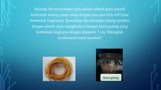 Seorang ibu menyimpan gula dalam sebuah gelas plastik
berbentuk tabung tanpa tutup dengan luas alas 616 𝑐𝑚2(alas
berbentuk lingkaran). Kemudian ibu menutup tabung tersebut
dengan plastik serta mengikatnya dengan karet gelang yang
berbentuk lingkaran dengan diameter 7 cm. Hitunglah
pembesaran karet tersebut?
Karet gelang
 