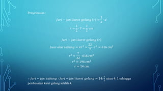 Penyelesaian :
𝐽𝑎𝑟𝑖 − 𝑗𝑎𝑟𝑖 𝑘𝑎𝑟𝑒𝑡 𝑔𝑒𝑙𝑎𝑛𝑔 𝑟 =
1
2
∙ 𝑑
𝑟 =
1
2
∙ 7 =
7
2
𝑐𝑚
𝐽𝑎𝑟𝑖 − 𝑗𝑎𝑟𝑖 𝑘𝑎𝑟𝑒𝑡 𝑔𝑒𝑙𝑎𝑛𝑔 𝑟
𝐿𝑢𝑎𝑠 𝑎𝑙𝑎𝑠 𝑡𝑎𝑏𝑢𝑛𝑔 = 𝜋𝑟2
=
22
7
∙ 𝑟2
= 616 𝑐𝑚2
𝑟2
=
7
22
∙ 616 𝑐𝑚2
𝑟2
= 196 𝑐𝑚2
𝑟 = 14 𝑐𝑚
∴ 𝑗𝑎𝑟𝑖 − 𝑗𝑎𝑟𝑖 𝑡𝑎𝑏𝑢𝑛𝑔 ∶ 𝑗𝑎𝑟𝑖 − 𝑗𝑎𝑟𝑖 𝑘𝑎𝑟𝑒𝑡 𝑔𝑒𝑙𝑎𝑛𝑔 = 14:
7
2
𝑎𝑡𝑎𝑢 4: 1 sehingga
pembesaran karet gelang adalah 4.
 