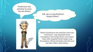 Dilatasi (pembesaran atau perkalian) ialah suatu
transformasi yang mengubah ukuran
(memperkecil atau memperbesar) suatu bangun
tetapi tidak mengubah bentuk bangun yang
bersangkutan. Dilatasi ditentukan oleh titik pusat
dan faktor (faktor skala) dilatasi.
Jadi, apa ya yang dimaksud
dengan dilatasi?
Pembesaran atau
perkalian itu nama
lain dari dilatasi
 