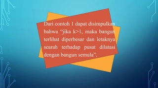 Dari contoh 1 dapat disimpulkan
bahwa “jika k>1, maka bangun
terlihat diperbesar dan letaknya
searah terhadap pusat dilatasi
dengan bangun semula”.
 