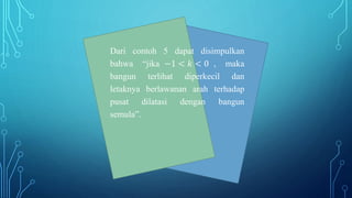 Dari contoh 5 dapat disimpulkan
bahwa “jika −1 < 𝑘 < 0 , maka
bangun terlihat diperkecil dan
letaknya berlawanan arah terhadap
pusat dilatasi dengan bangun
semula”.
 