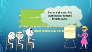 Apa itu
transformasi
?
Transformasi dapat diartikan perubahan letak atau
bentuk dari suatu bangun geometri menjadi bangun
geometri yang lain. Dengan kata lain suatu bangun
geometri dapat diubah letak dan bentuknya.
Pernah, ada Transportasi,
Transmigrasi, Transplantasi,
Transisi dll.
Pernahkah kalian
mendengar istilah
yang menggunakan
kata Trans di awalnya
?
Jadi apa arti trans
dari kata-kata
tersebut ?
perpindahan
Benar, sekarang kita
akan belajar tentang
transformasi.
 