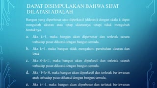 DAPAT DISIMPULAKAN BAHWA SIFAT
DILATASI ADALAH
Bangun yang diperbesar atau diperkecil (dilatasi) dengan skala k dapat
mengubah ukuran atau tetap ukurannya tetapi tidak mengubah
bentuknya.
a. Jika k>1, maka bangun akan diperbesar dan terletak secara
terhadap pusat dilatasi dengan bangun semula.
b. Jika k=1, maka bangun tidak mengalami perubahan ukuran dan
letak.
c. Jika 0<k<1, maka bangun akan diperkecil dan terletak searah
terhadap pusat dilatasi dengan bangun semula.
d. Jika -1<k<0, maka bangun akan diperkecil dan terletak berlawanan
arah terhadap pusat dilatasi dengan bangun semula.
e. Jika k<-1, maka bangun akan diperbesar dan terletak berlawanan
 