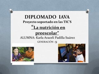 DIPLOMADO IAVA
Proyecto soportado en las TIC’S
“La nutrición en
preescolar”
ALUMNA: Karla Araceli Padilla Suárez
GENERACIÓN : 9
 