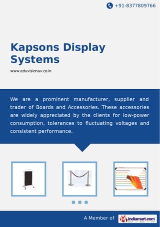 +91-8377809766

Kapsons Display
Systems
www.eduvisionav.co.in

We are a prominent manufacturer, supplier and
trader of Boards and Accessories. These accessories
are widely appreciated by the clients for low-power
consumption, tolerances to ﬂuctuating voltages and
consistent performance.

A Member of

 