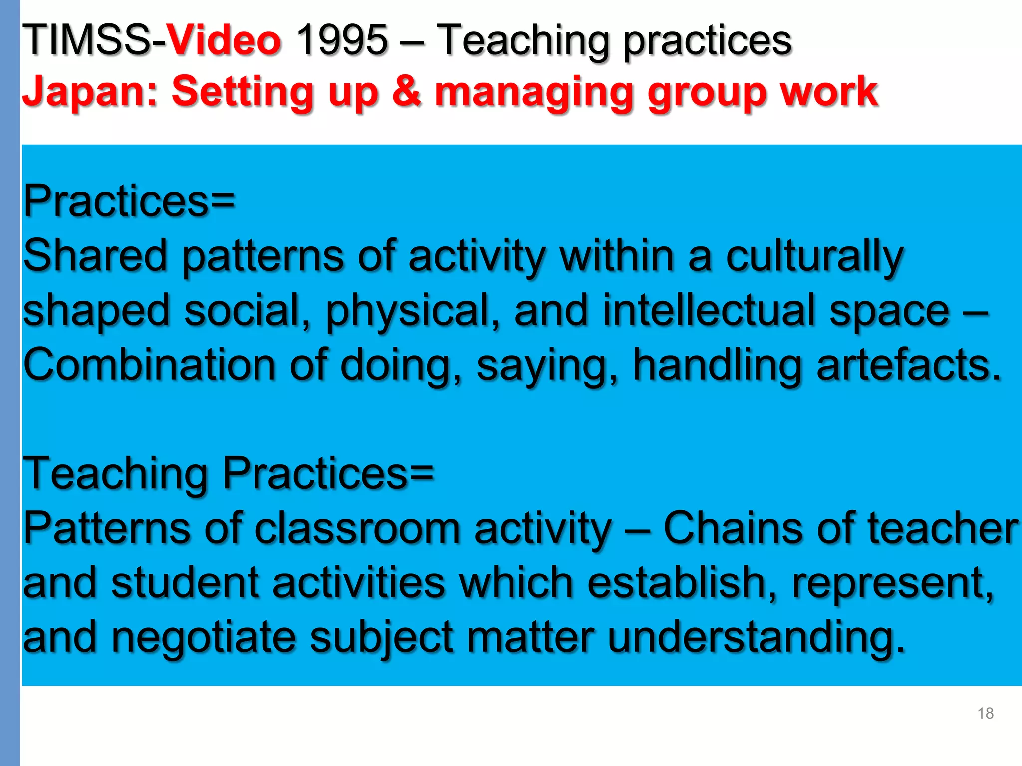 18
TIMSS-Video 1995 – Teaching practices
Japan: Setting up & managing group work
Practices=
Shared patterns of activity within a culturally
shaped social, physical, and intellectual space –
Combination of doing, saying, handling artefacts.
Teaching Practices=
Patterns of classroom activity – Chains of teacher
and student activities which establish, represent,
and negotiate subject matter understanding.
 