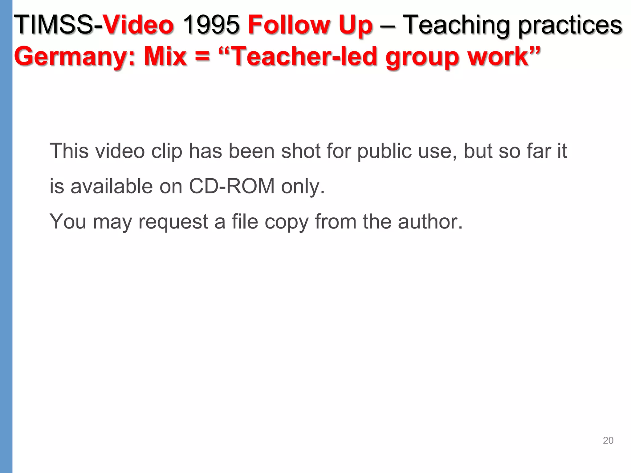 20
This video clip has been shot for public use, but so far it
is available on CD-ROM only.
You may request a file copy from the author.
TIMSS-Video 1995 Follow Up – Teaching practices
Germany: Mix = “Teacher-led group work”
 