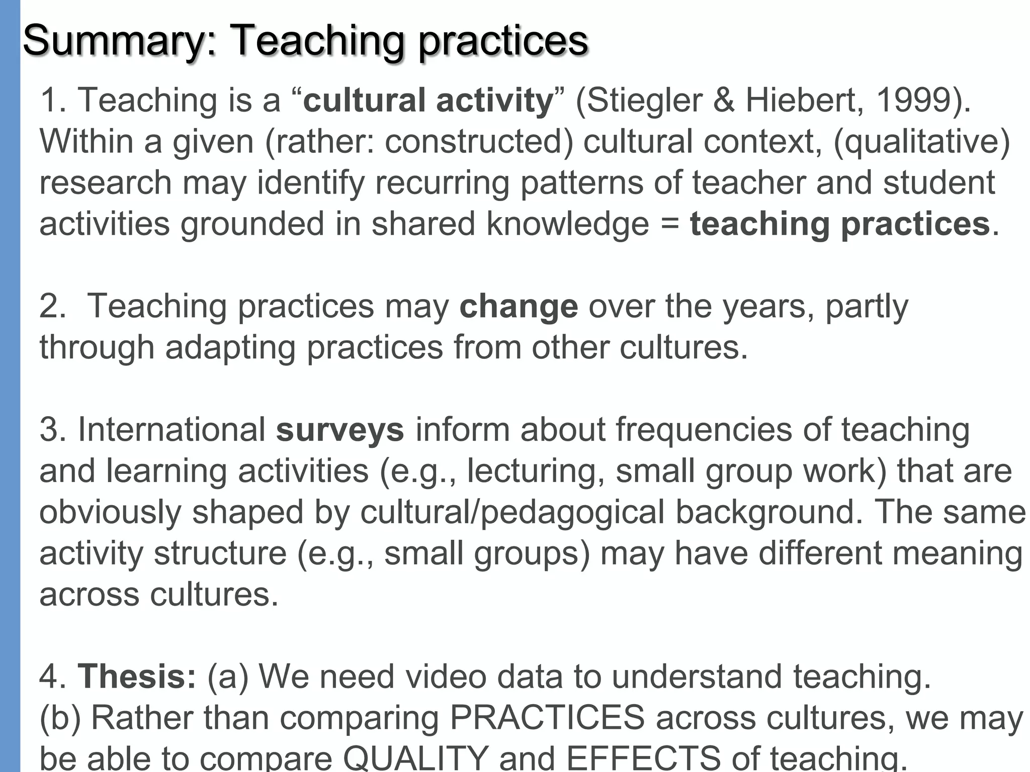 Summary: Teaching practices
1. Teaching is a “cultural activity” (Stiegler & Hiebert, 1999).
Within a given (rather: constructed) cultural context, (qualitative)
research may identify recurring patterns of teacher and student
activities grounded in shared knowledge = teaching practices.
2. Teaching practices may change over the years, partly
through adapting practices from other cultures.
3. International surveys inform about frequencies of teaching
and learning activities (e.g., lecturing, small group work) that are
obviously shaped by cultural/pedagogical background. The same
activity structure (e.g., small groups) may have different meaning
across cultures.
4. Thesis: (a) We need video data to understand teaching.
(b) Rather than comparing PRACTICES across cultures, we may
be able to compare QUALITY and EFFECTS of teaching.
 