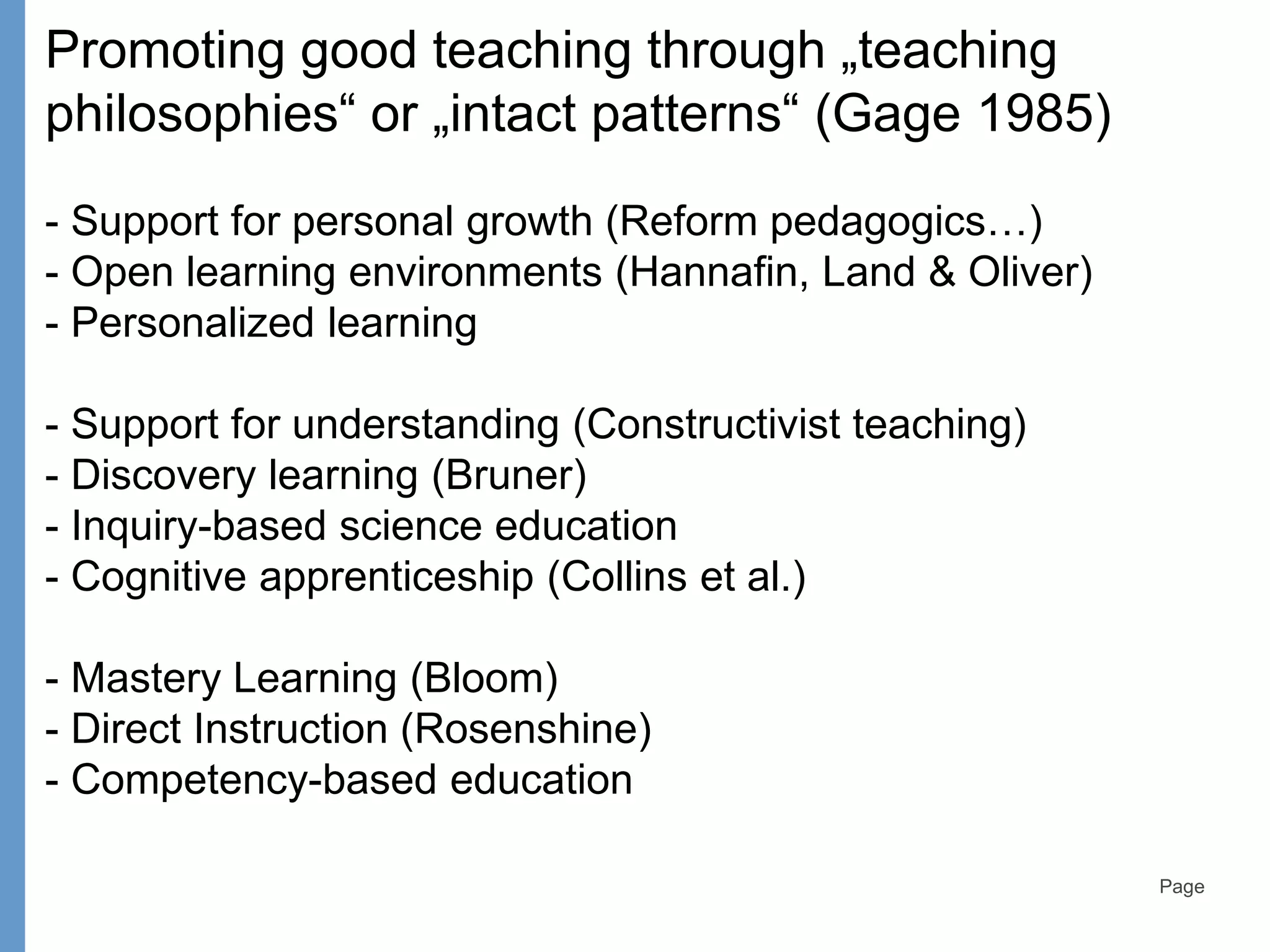 Page
Promoting good teaching through „teaching
philosophies“ or „intact patterns“ (Gage 1985)
- Support for personal growth (Reform pedagogics…)
- Open learning environments (Hannafin, Land & Oliver)
- Personalized learning
- Support for understanding (Constructivist teaching)
- Discovery learning (Bruner)
- Inquiry-based science education
- Cognitive apprenticeship (Collins et al.)
- Mastery Learning (Bloom)
- Direct Instruction (Rosenshine)
- Competency-based education
 