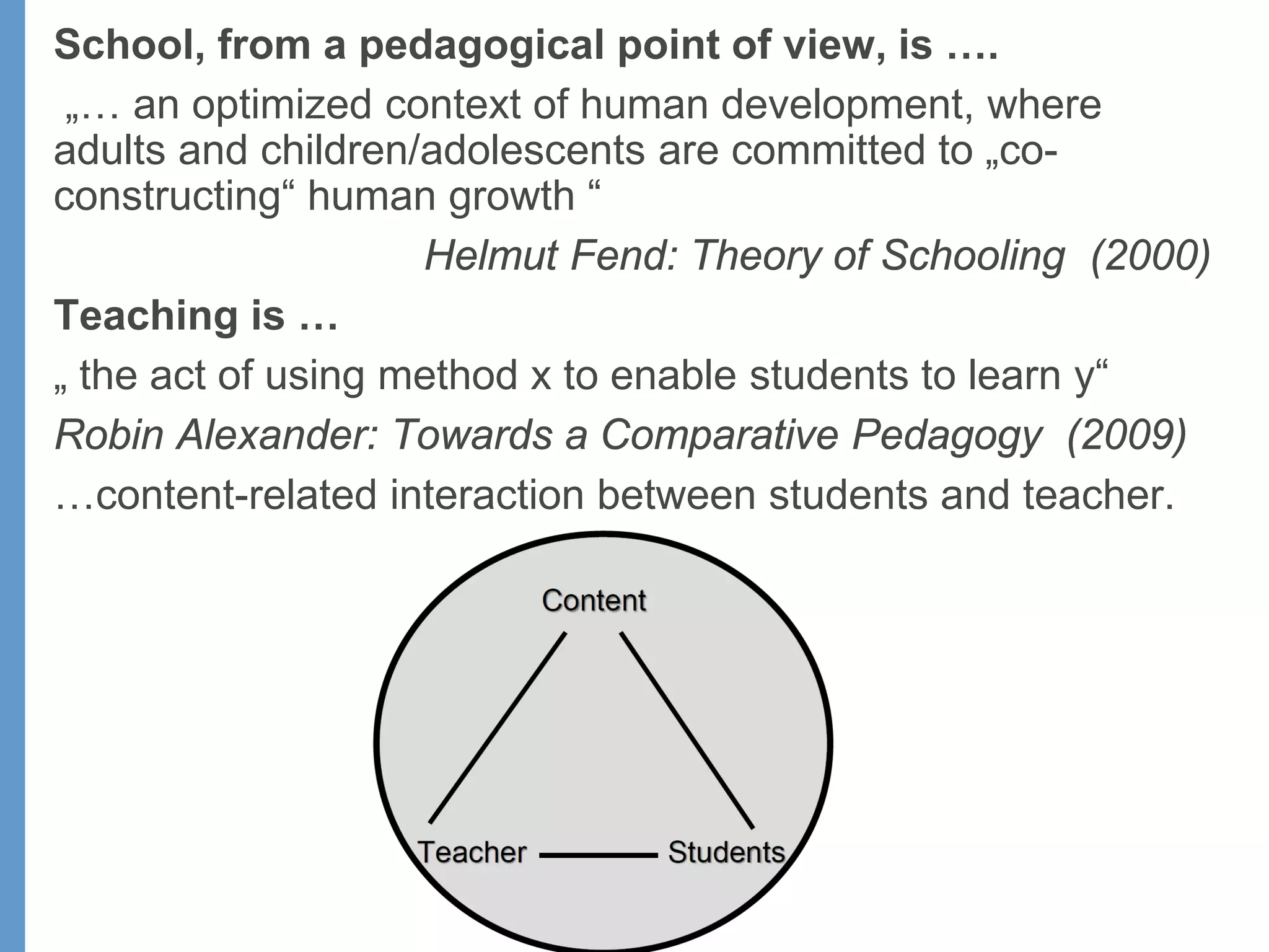 School, from a pedagogical point of view, is ….
„… an optimized context of human development, where
adults and children/adolescents are committed to „co-
constructing“ human growth “
Helmut Fend: Theory of Schooling (2000)
Teaching is …
„ the act of using method x to enable students to learn y“
Robin Alexander: Towards a Comparative Pedagogy (2009)
…content-related interaction between students and teacher.
 